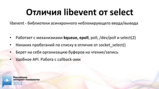 Отличия libevent от select
libevent - библиотеки асинхронного неблокирующего ввода/вывода


• Работает с механизмами kqueue, epoll, poll, /dev/poll и select(2)
• Никаких пробеганий по списку в отличие от socket_select()
• Берет на себя организацию буферов на чтение/запись
• Удобное API. Работа с callback-ами
 
