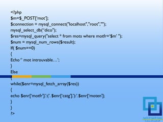 <?php
$m=$_POST[‘mot’];
$connection = mysql_connect("localhost","root","");
mysql_select_db(“dico");
$res=mysql_query("select * from mots where motfr=‘$m’ ");
$num = mysql_num_rows($result);
If( $num==0)
{
Echo ‘’ mot introuvable…’;
}
Else
{
while($enr=mysql_fetch_array($res))
{
echo $enr[‘motfr'].’:(’. $enr[‘catg'].’):’.$enr[‘moten'];
}
}
?>
 