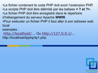 •Le fichier contenant le code PHP doit avoir l’extension PHP.
•Le scripte PHP doit être délimité par les balises < ? et ?>.
•Le fichier PHP doit être enregistré dans le répertoire
d’hébergement du serveur Apache WWW.
•Pour exécuter un fichier PHP il faut aller à son adresse web
local
exemples :
 http://localhost/.... Ou http://127.0.0.1/...
http://localhost/tpphp/tp1.php
 