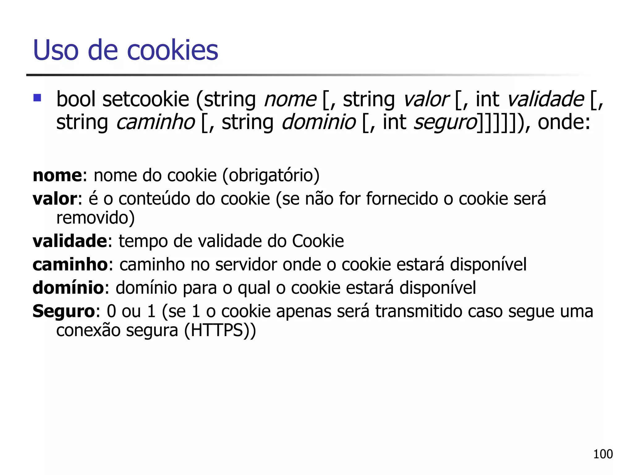 Uso de cookies
   bool setcookie (string nome [, string valor [, int validade [,
    string caminho [, string dominio [, int seguro]]]]]), onde:

nome: nome do cookie (obrigatório)
valor: é o conteúdo do cookie (se não for fornecido o cookie será
   removido)
validade: tempo de validade do Cookie
caminho: caminho no servidor onde o cookie estará disponível
domínio: domínio para o qual o cookie estará disponível
Seguro: 0 ou 1 (se 1 o cookie apenas será transmitido caso segue uma
   conexão segura (HTTPS))




                                                                   100
 