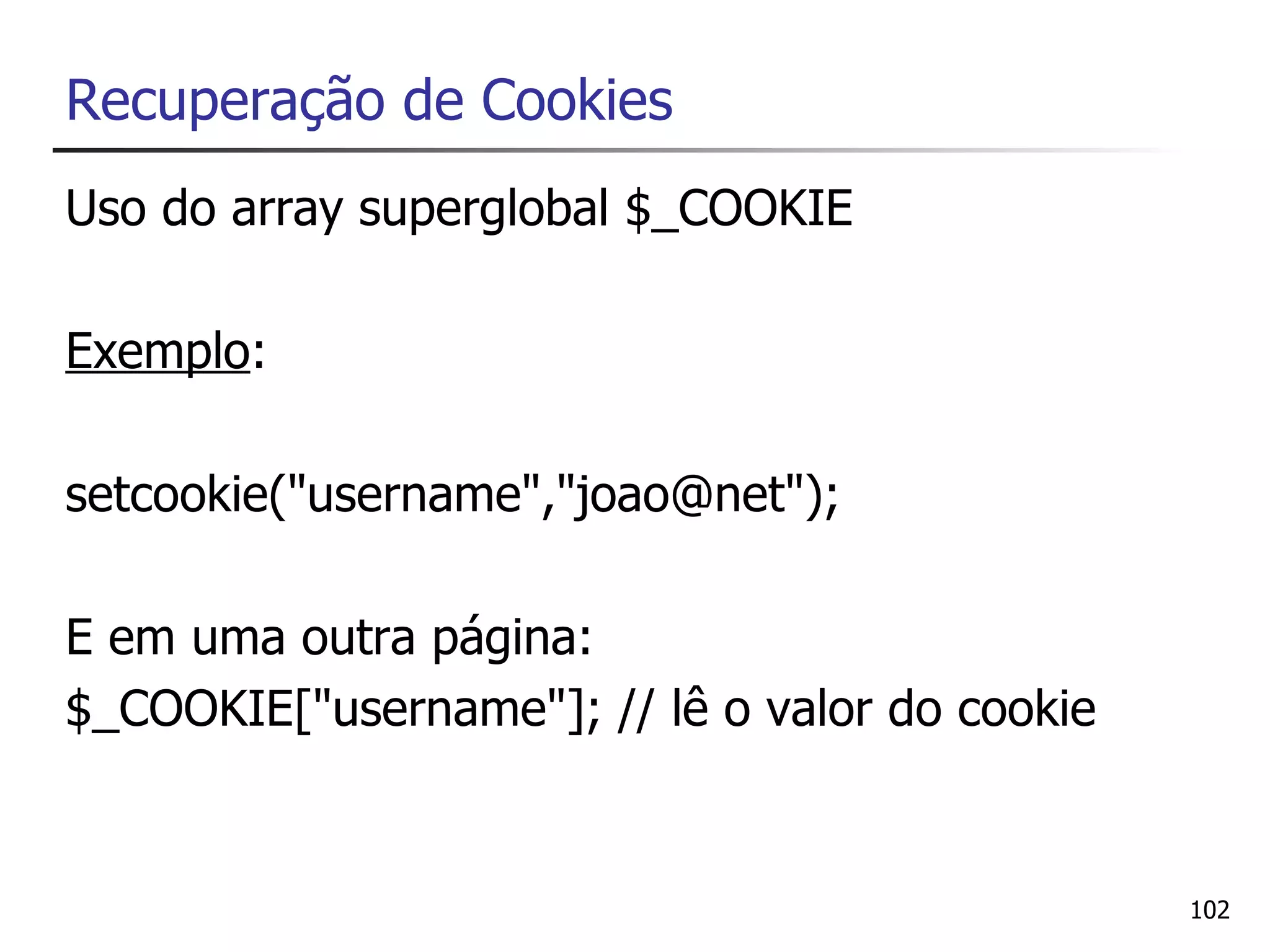 Recuperação de Cookies
Uso do array superglobal $_COOKIE

Exemplo:

setcookie("username","joao@net");

E em uma outra página:
$_COOKIE["username"]; // lê o valor do cookie


                                                102
 