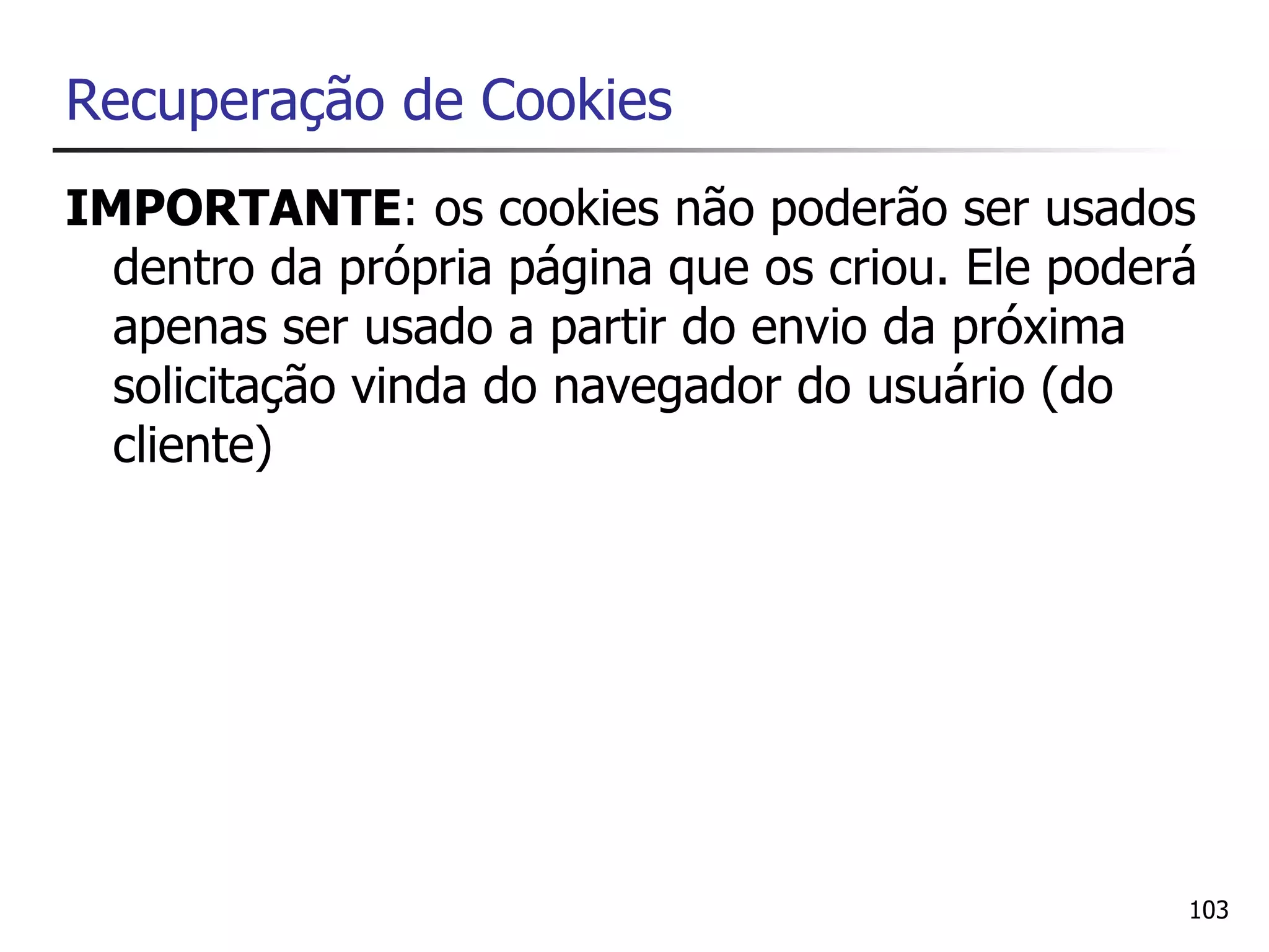Recuperação de Cookies
IMPORTANTE: os cookies não poderão ser usados
  dentro da própria página que os criou. Ele poderá
  apenas ser usado a partir do envio da próxima
  solicitação vinda do navegador do usuário (do
  cliente)




                                                  103
 