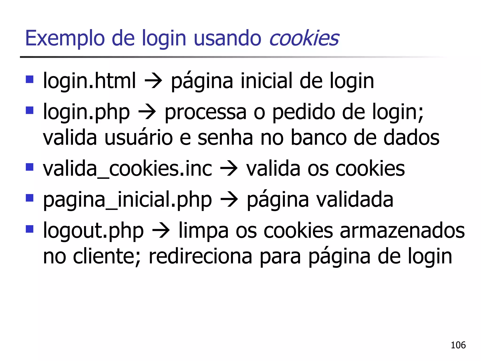 Exemplo de login usando cookies
   login.html  página inicial de login
   login.php  processa o pedido de login;
    valida usuário e senha no banco de dados
   valida_cookies.inc  valida os cookies
   pagina_inicial.php  página validada
   logout.php  limpa os cookies armazenados
    no cliente; redireciona para página de login


                                              106
 