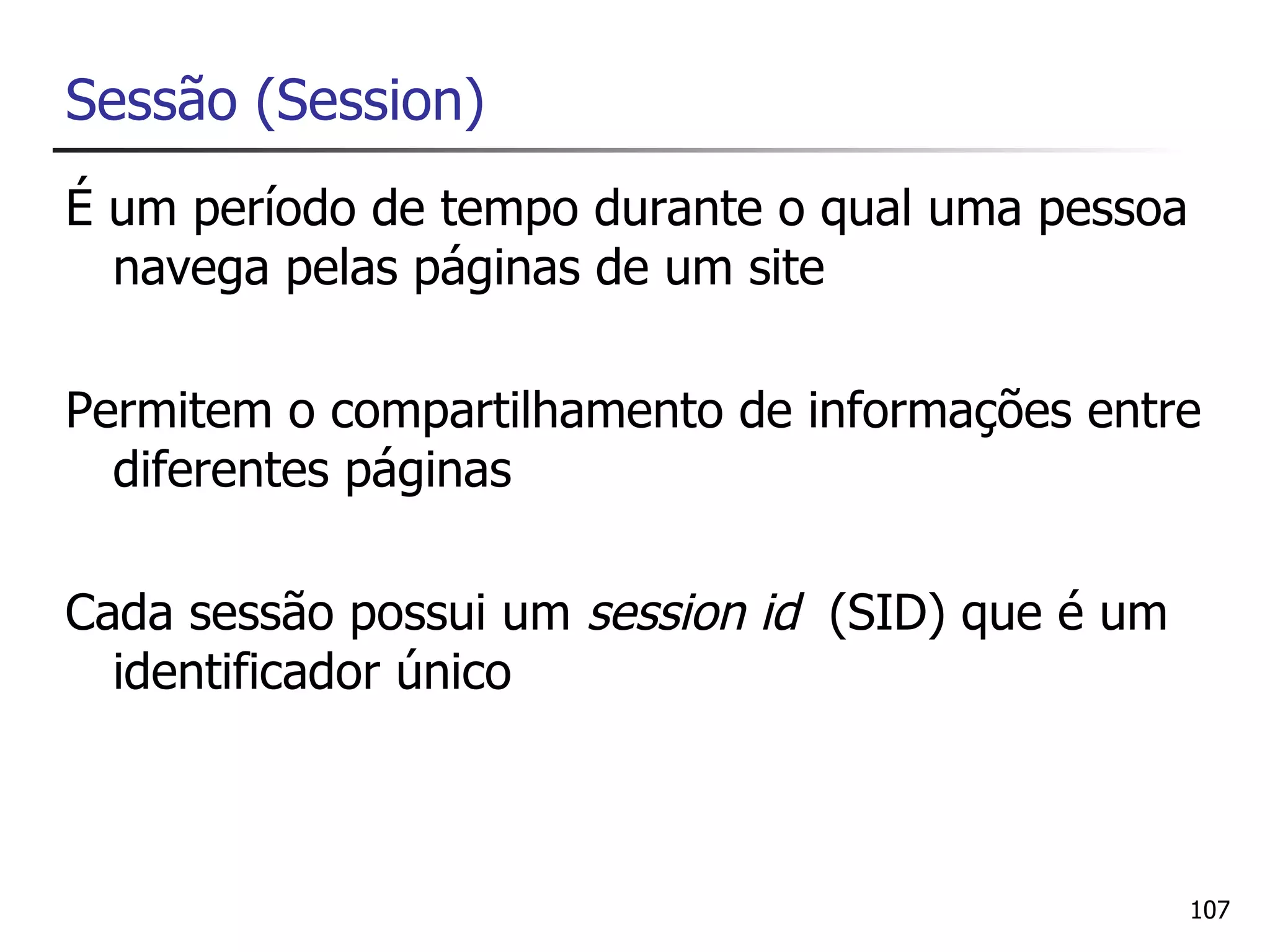 Sessão (Session)
É um período de tempo durante o qual uma pessoa
  navega pelas páginas de um site

Permitem o compartilhamento de informações entre
  diferentes páginas

Cada sessão possui um session id (SID) que é um
  identificador único



                                                  107
 