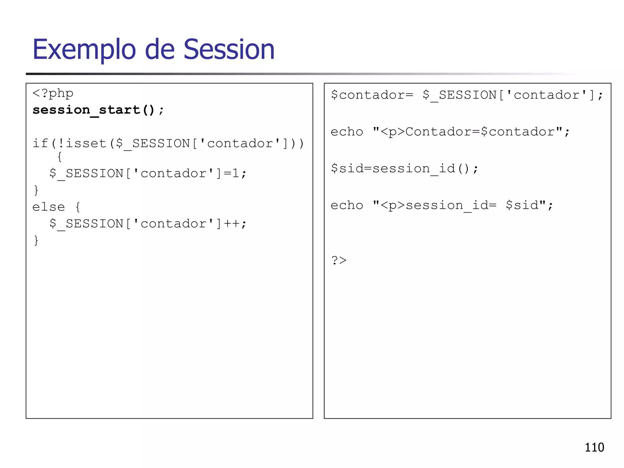 Exemplo de Session
<?php                               $contador= $_SESSION['contador'];
session_start();
                                    echo "<p>Contador=$contador";
if(!isset($_SESSION['contador']))
   {
  $_SESSION['contador']=1;          $sid=session_id();
}
else {                              echo "<p>session_id= $sid";
  $_SESSION['contador']++;
}
                                    ?>




                                                                    110
 