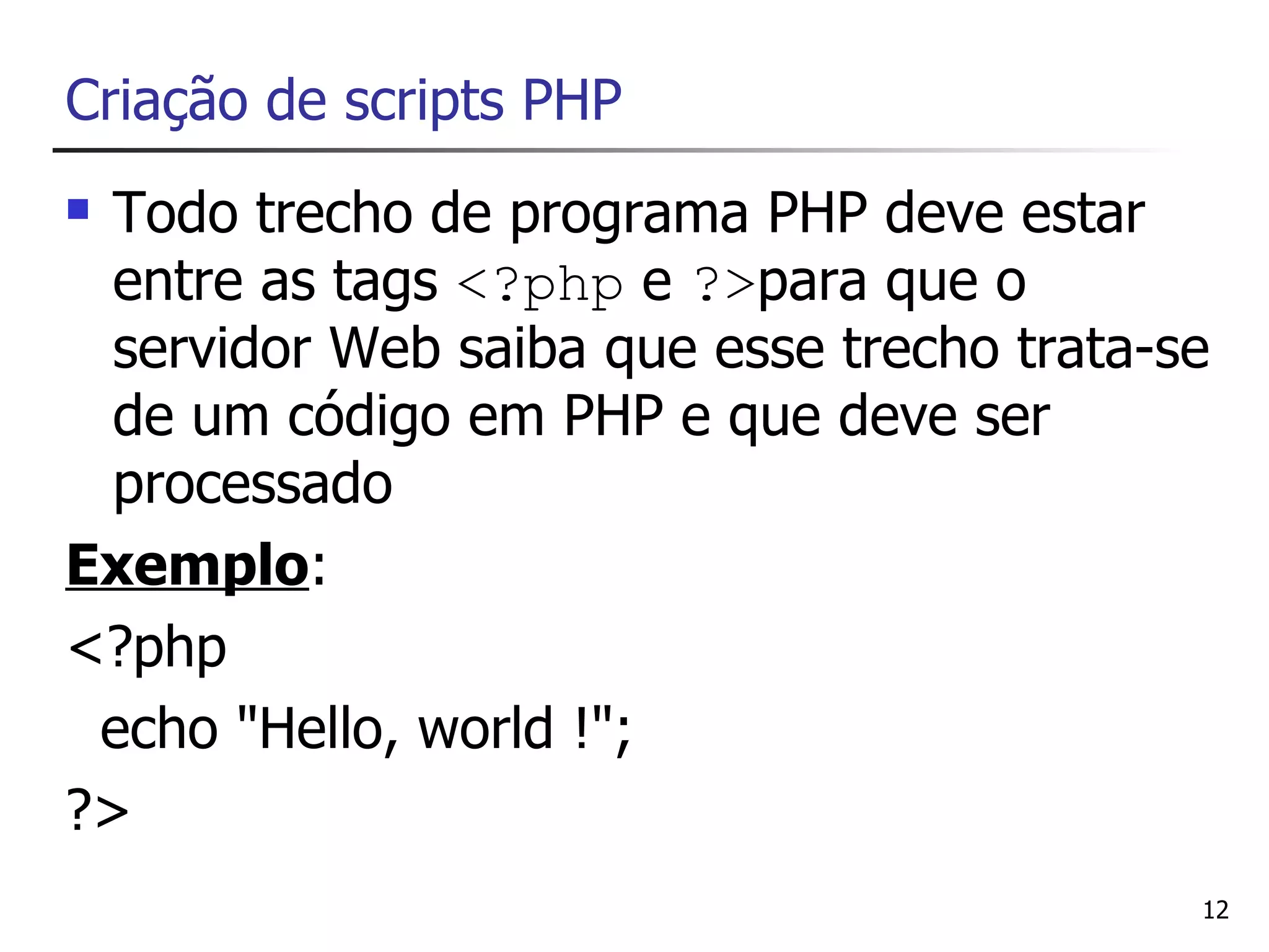 Criação de scripts PHP
 Todo trecho de programa PHP deve estar
  entre as tags <?php e ?>para que o
  servidor Web saiba que esse trecho trata-se
  de um código em PHP e que deve ser
  processado
Exemplo:
<?php
 echo "Hello, world !";
?>
                                            12
 