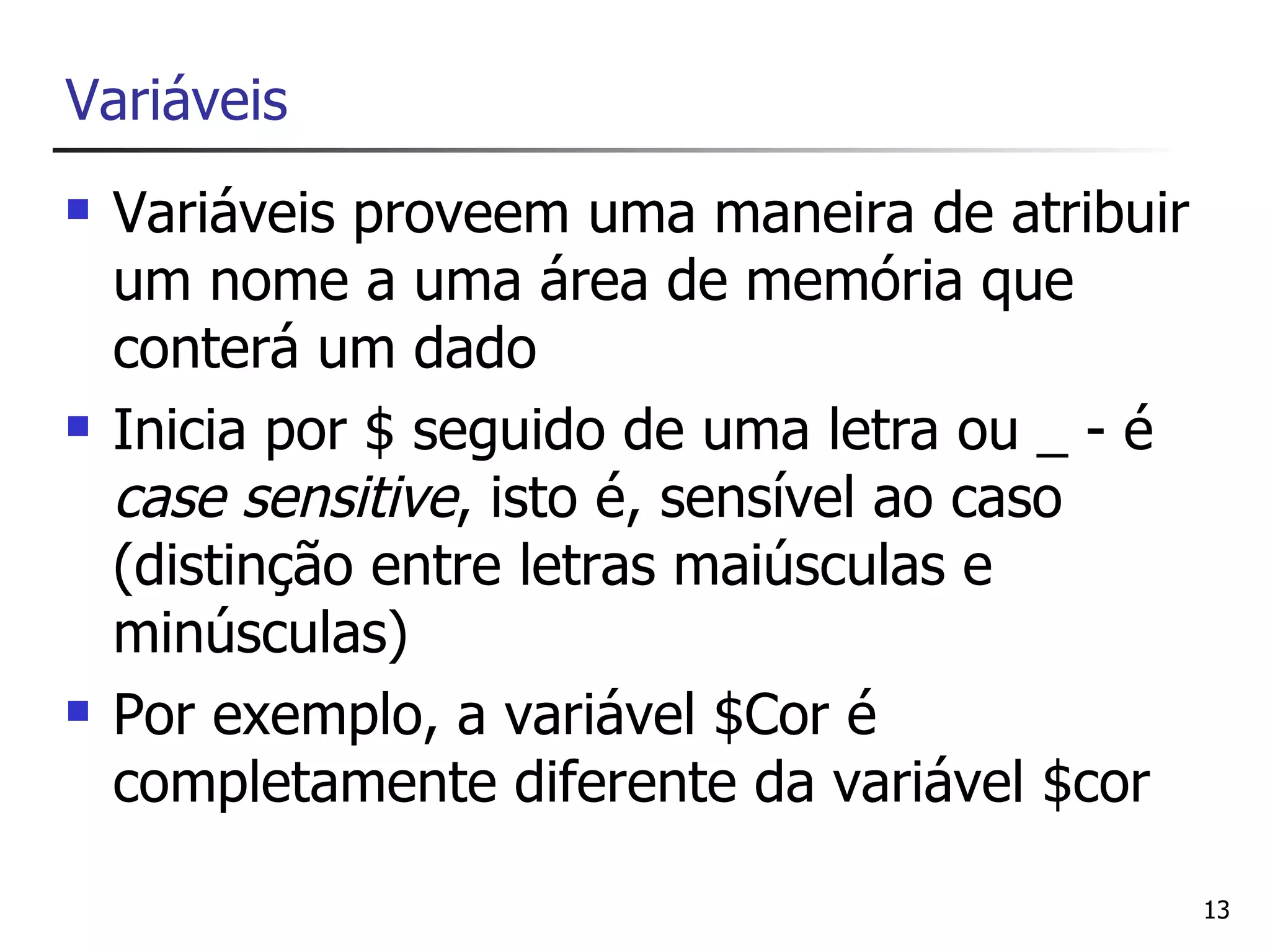Variáveis
   Variáveis proveem uma maneira de atribuir
    um nome a uma área de memória que
    conterá um dado
   Inicia por $ seguido de uma letra ou _ - é
    case sensitive, isto é, sensível ao caso
    (distinção entre letras maiúsculas e
    minúsculas)
   Por exemplo, a variável $Cor é
    completamente diferente da variável $cor

                                                 13
 