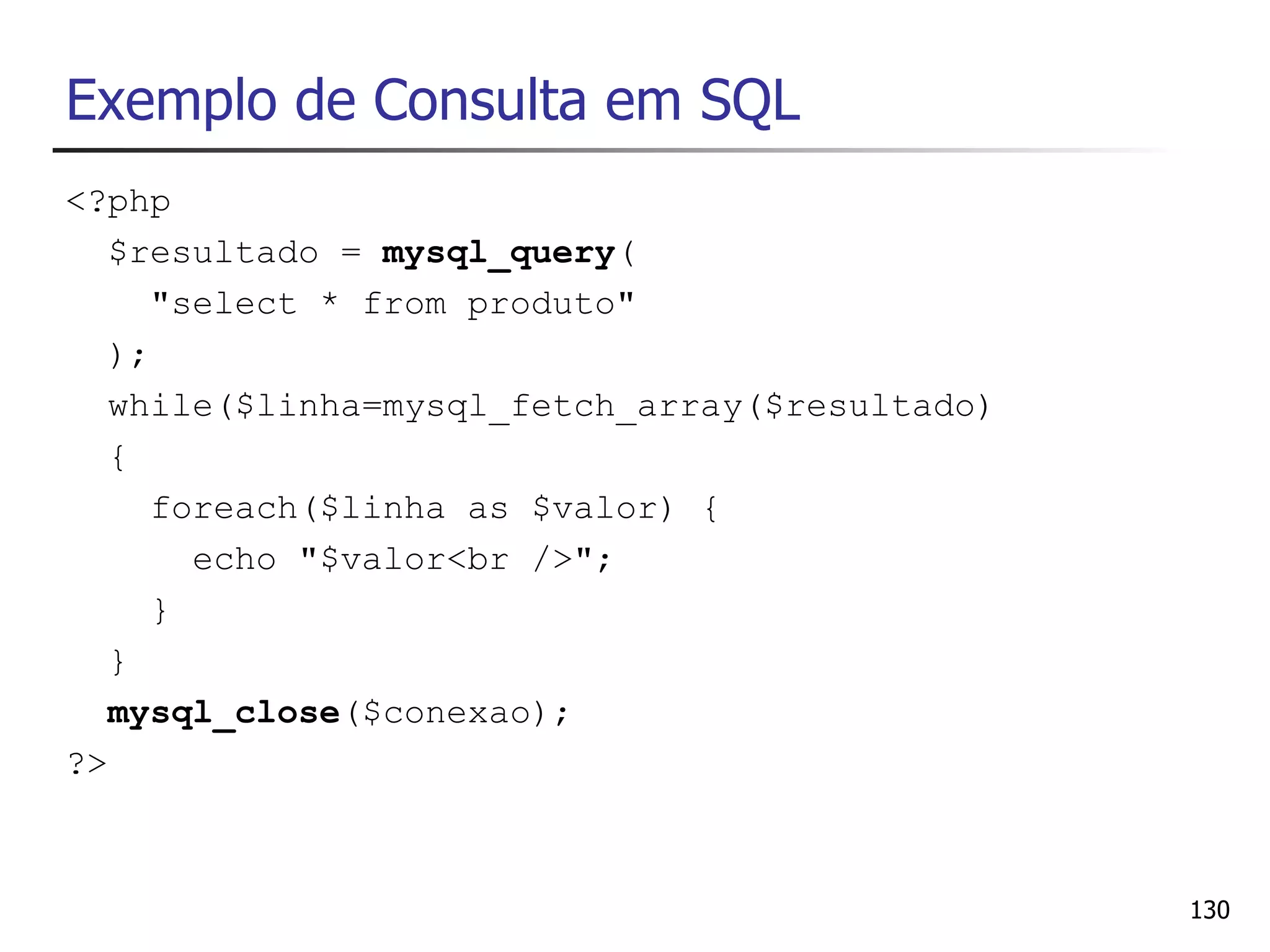 Exemplo de Consulta em SQL
<?php
   $resultado = mysql_query(
      "select * from produto"
   );
   while($linha=mysql_fetch_array($resultado)
   {
      foreach($linha as $valor) {
        echo "$valor<br />";
      }
   }
   mysql_close($conexao);
?>



                                                130
 