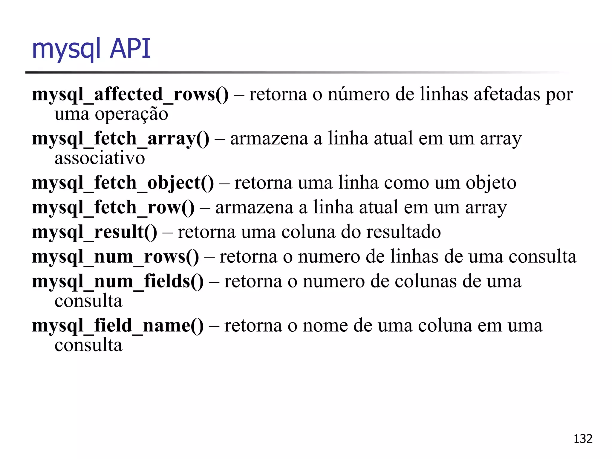 mysql API
mysql_affected_rows() – retorna o número de linhas afetadas por
  uma operação
mysql_fetch_array() – armazena a linha atual em um array
  associativo
mysql_fetch_object() – retorna uma linha como um objeto
mysql_fetch_row() – armazena a linha atual em um array
mysql_result() – retorna uma coluna do resultado
mysql_num_rows() – retorna o numero de linhas de uma consulta
mysql_num_fields() – retorna o numero de colunas de uma
  consulta
mysql_field_name() – retorna o nome de uma coluna em uma
  consulta



                                                              132
 