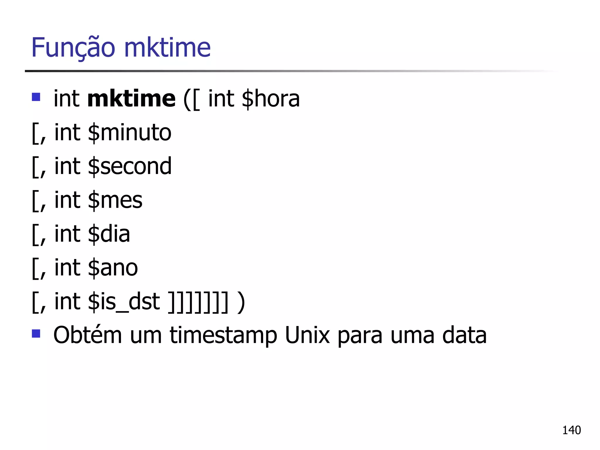 Função mktime
  int mktime ([ int $hora
[, int $minuto
[, int $second
[, int $mes
[, int $dia
[, int $ano
[, int $is_dst ]]]]]]] )
 Obtém um timestamp Unix para uma data




                                          140
 
