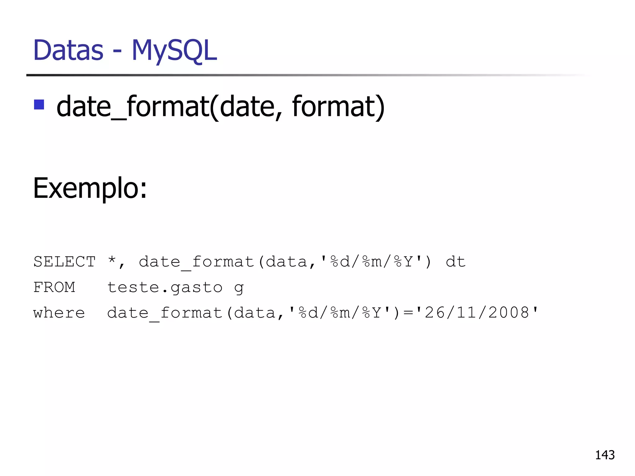 Datas - MySQL
   date_format(date, format)

Exemplo:

SELECT *, date_format(data,'%d/%m/%Y') dt
FROM   teste.gasto g
where date_format(data,'%d/%m/%Y')='26/11/2008'




                                                  143
 