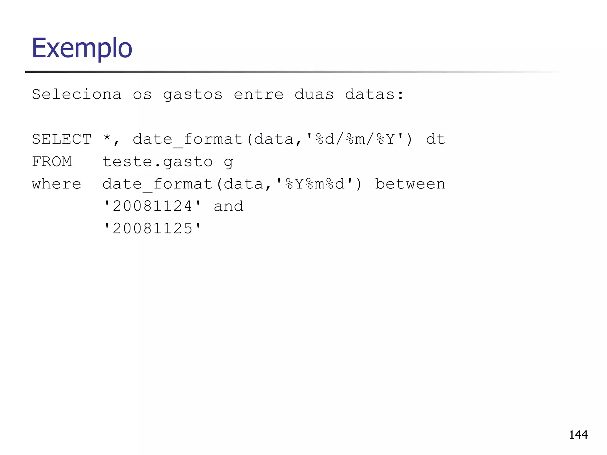 Exemplo
Seleciona os gastos entre duas datas:

SELECT *, date_format(data,'%d/%m/%Y') dt
FROM   teste.gasto g
where date_format(data,'%Y%m%d') between
       '20081124' and
       '20081125'




                                            144
 