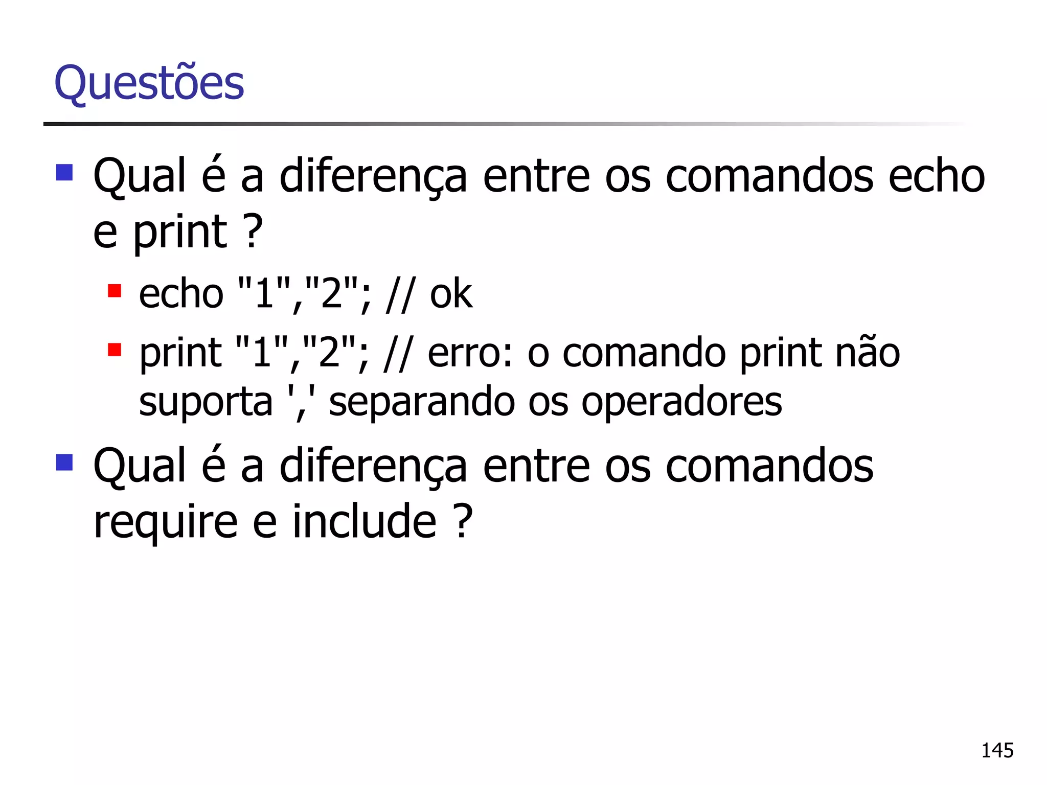 Questões
   Qual é a diferença entre os comandos echo
    e print ?
       echo "1","2"; // ok
       print "1","2"; // erro: o comando print não
        suporta ',' separando os operadores
   Qual é a diferença entre os comandos
    require e include ?



                                                      145
 