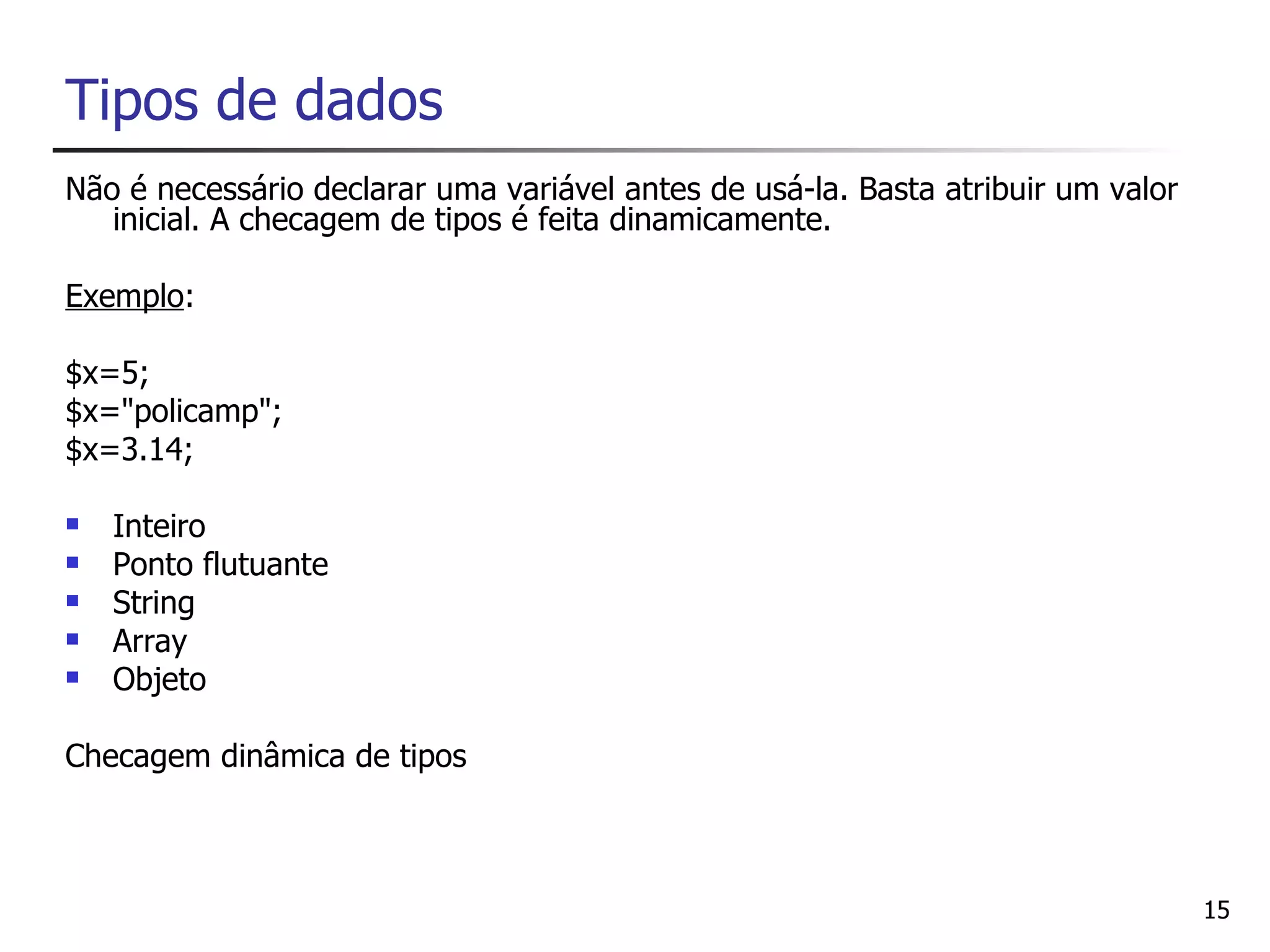 Tipos de dados
Não é necessário declarar uma variável antes de usá-la. Basta atribuir um valor
   inicial. A checagem de tipos é feita dinamicamente.

Exemplo:

$x=5;
$x="policamp";
$x=3.14;

   Inteiro
   Ponto flutuante
   String
   Array
   Objeto

Checagem dinâmica de tipos



                                                                                  15
 