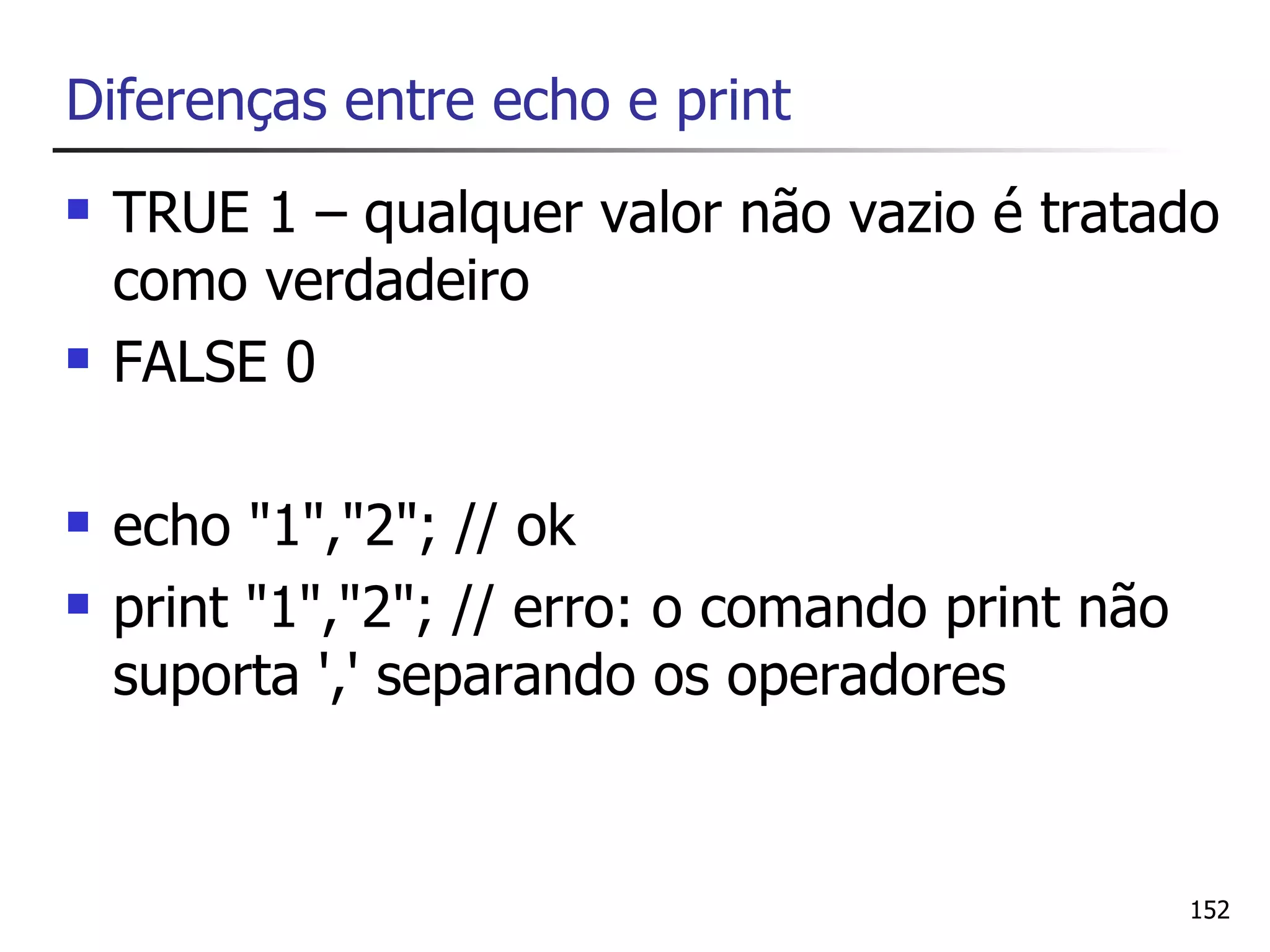 Diferenças entre echo e print
   TRUE 1 – qualquer valor não vazio é tratado
    como verdadeiro
   FALSE 0

   echo "1","2"; // ok
   print "1","2"; // erro: o comando print não
    suporta ',' separando os operadores


                                                  152
 