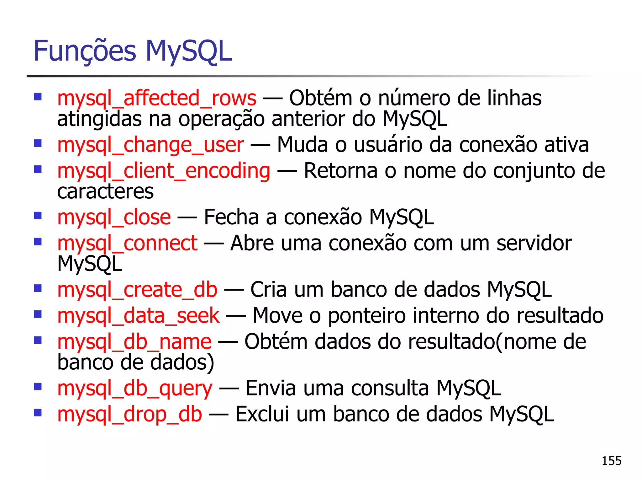 Funções MySQL
   mysql_affected_rows — Obtém o número de linhas
    atingidas na operação anterior do MySQL
   mysql_change_user — Muda o usuário da conexão ativa
   mysql_client_encoding — Retorna o nome do conjunto de
    caracteres
   mysql_close — Fecha a conexão MySQL
   mysql_connect — Abre uma conexão com um servidor
    MySQL
   mysql_create_db — Cria um banco de dados MySQL
   mysql_data_seek — Move o ponteiro interno do resultado
   mysql_db_name — Obtém dados do resultado(nome de
    banco de dados)
   mysql_db_query — Envia uma consulta MySQL
   mysql_drop_db — Exclui um banco de dados MySQL

                                                         155
 