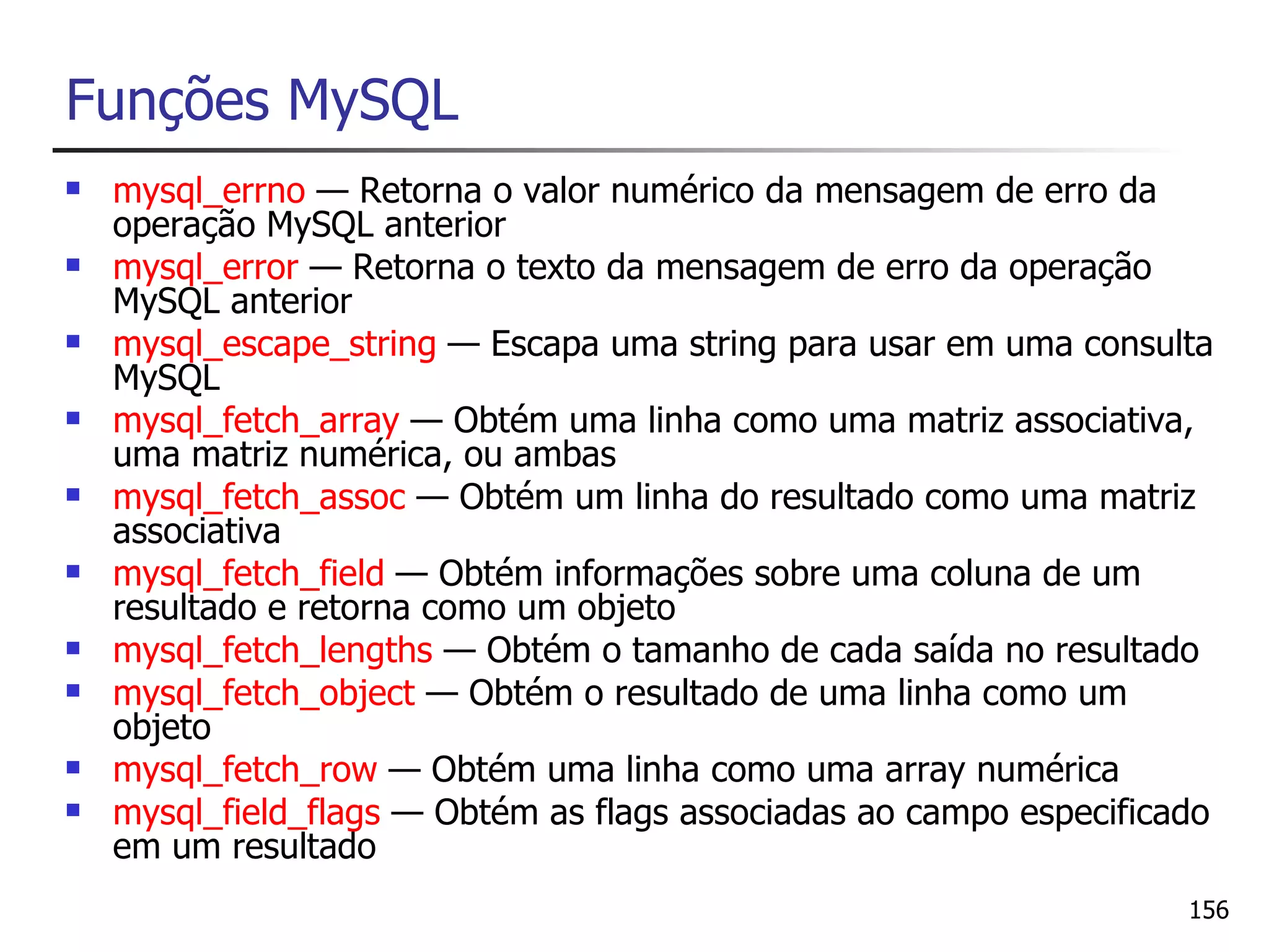 Funções MySQL
   mysql_errno — Retorna o valor numérico da mensagem de erro da
    operação MySQL anterior
   mysql_error — Retorna o texto da mensagem de erro da operação
    MySQL anterior
   mysql_escape_string — Escapa uma string para usar em uma consulta
    MySQL
   mysql_fetch_array — Obtém uma linha como uma matriz associativa,
    uma matriz numérica, ou ambas
   mysql_fetch_assoc — Obtém um linha do resultado como uma matriz
    associativa
   mysql_fetch_field — Obtém informações sobre uma coluna de um
    resultado e retorna como um objeto
   mysql_fetch_lengths — Obtém o tamanho de cada saída no resultado
   mysql_fetch_object — Obtém o resultado de uma linha como um
    objeto
   mysql_fetch_row — Obtém uma linha como uma array numérica
   mysql_field_flags — Obtém as flags associadas ao campo especificado
    em um resultado
                                                                     156
 