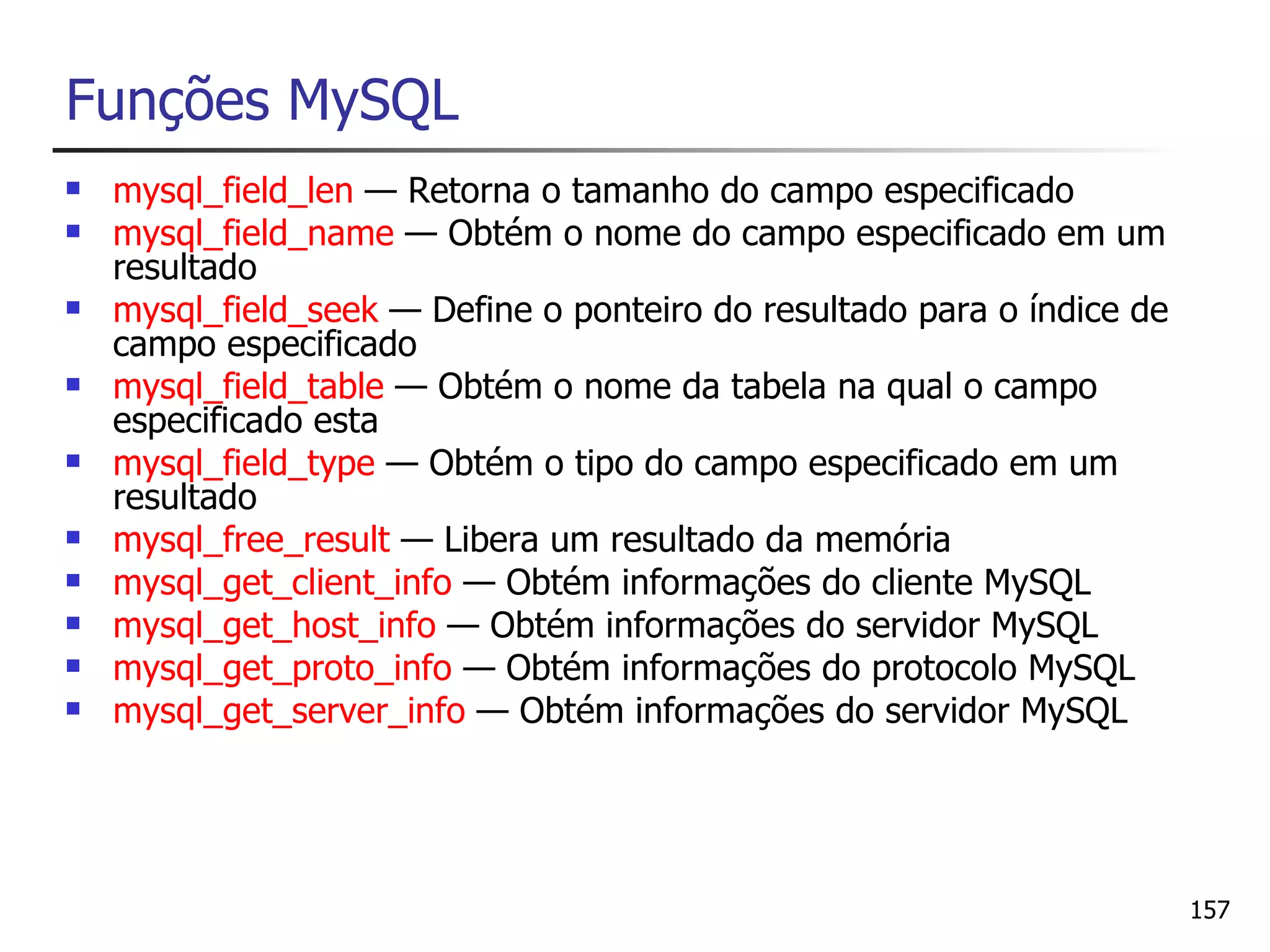 Funções MySQL
   mysql_field_len — Retorna o tamanho do campo especificado
   mysql_field_name — Obtém o nome do campo especificado em um
    resultado
   mysql_field_seek — Define o ponteiro do resultado para o índice de
    campo especificado
   mysql_field_table — Obtém o nome da tabela na qual o campo
    especificado esta
   mysql_field_type — Obtém o tipo do campo especificado em um
    resultado
   mysql_free_result — Libera um resultado da memória
   mysql_get_client_info — Obtém informações do cliente MySQL
   mysql_get_host_info — Obtém informações do servidor MySQL
   mysql_get_proto_info — Obtém informações do protocolo MySQL
   mysql_get_server_info — Obtém informações do servidor MySQL




                                                                         157
 