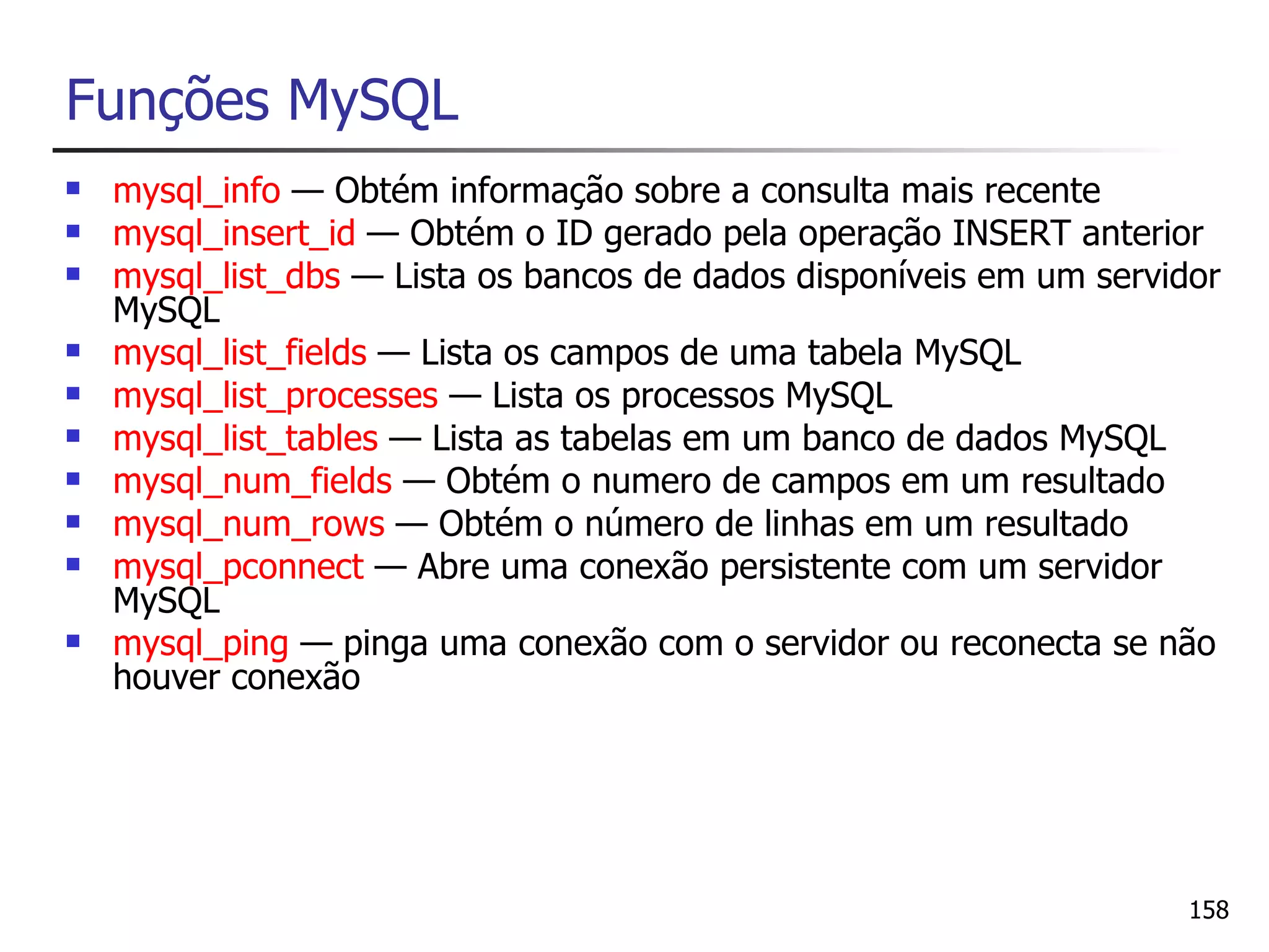 Funções MySQL
   mysql_info — Obtém informação sobre a consulta mais recente
   mysql_insert_id — Obtém o ID gerado pela operação INSERT anterior
   mysql_list_dbs — Lista os bancos de dados disponíveis em um servidor
    MySQL
   mysql_list_fields — Lista os campos de uma tabela MySQL
   mysql_list_processes — Lista os processos MySQL
   mysql_list_tables — Lista as tabelas em um banco de dados MySQL
   mysql_num_fields — Obtém o numero de campos em um resultado
   mysql_num_rows — Obtém o número de linhas em um resultado
   mysql_pconnect — Abre uma conexão persistente com um servidor
    MySQL
   mysql_ping — pinga uma conexão com o servidor ou reconecta se não
    houver conexão




                                                                      158
 