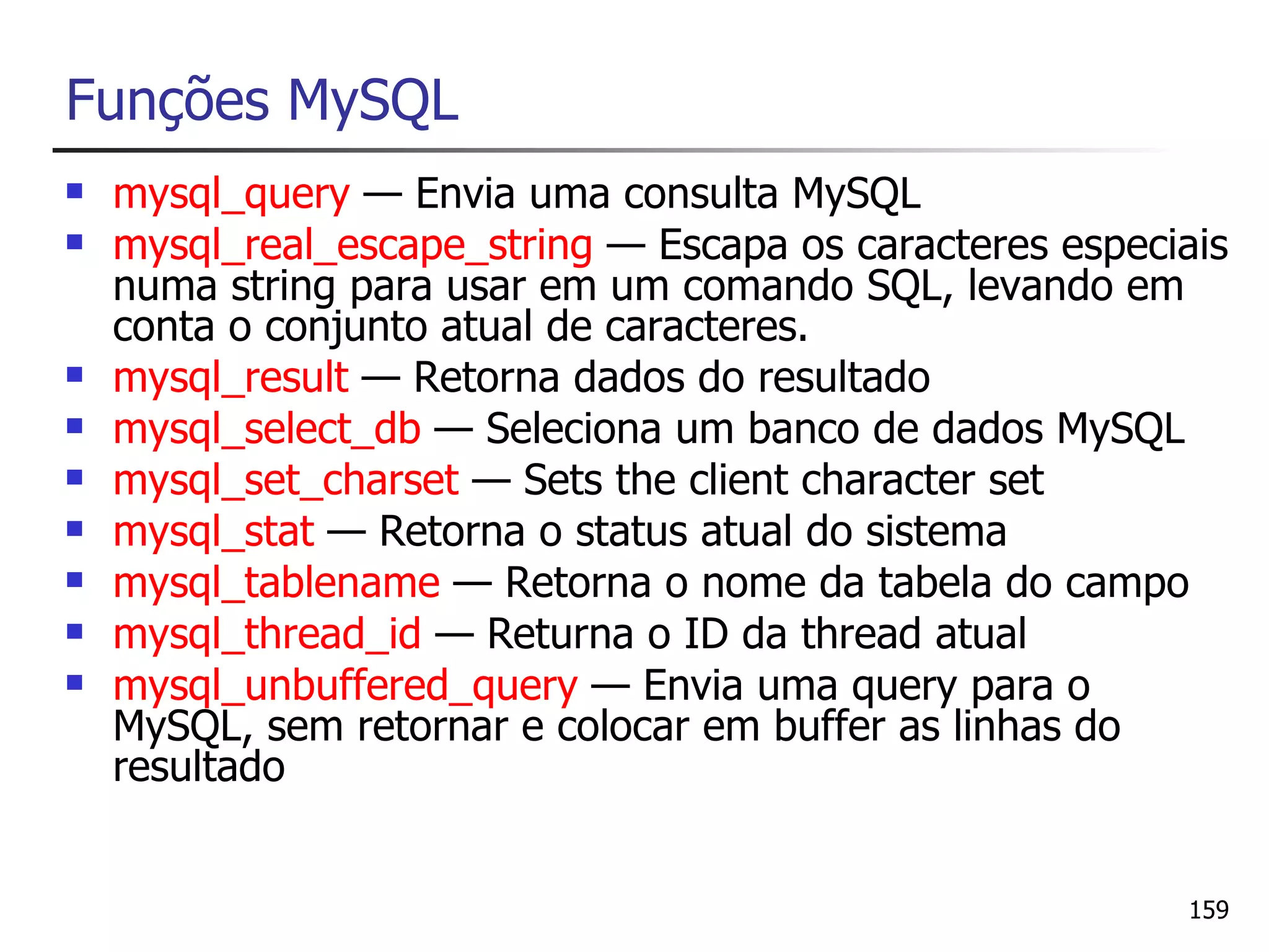 Funções MySQL
   mysql_query — Envia uma consulta MySQL
   mysql_real_escape_string — Escapa os caracteres especiais
    numa string para usar em um comando SQL, levando em
    conta o conjunto atual de caracteres.
   mysql_result — Retorna dados do resultado
   mysql_select_db — Seleciona um banco de dados MySQL
   mysql_set_charset — Sets the client character set
   mysql_stat — Retorna o status atual do sistema
   mysql_tablename — Retorna o nome da tabela do campo
   mysql_thread_id — Returna o ID da thread atual
   mysql_unbuffered_query — Envia uma query para o
    MySQL, sem retornar e colocar em buffer as linhas do
    resultado


                                                          159
 