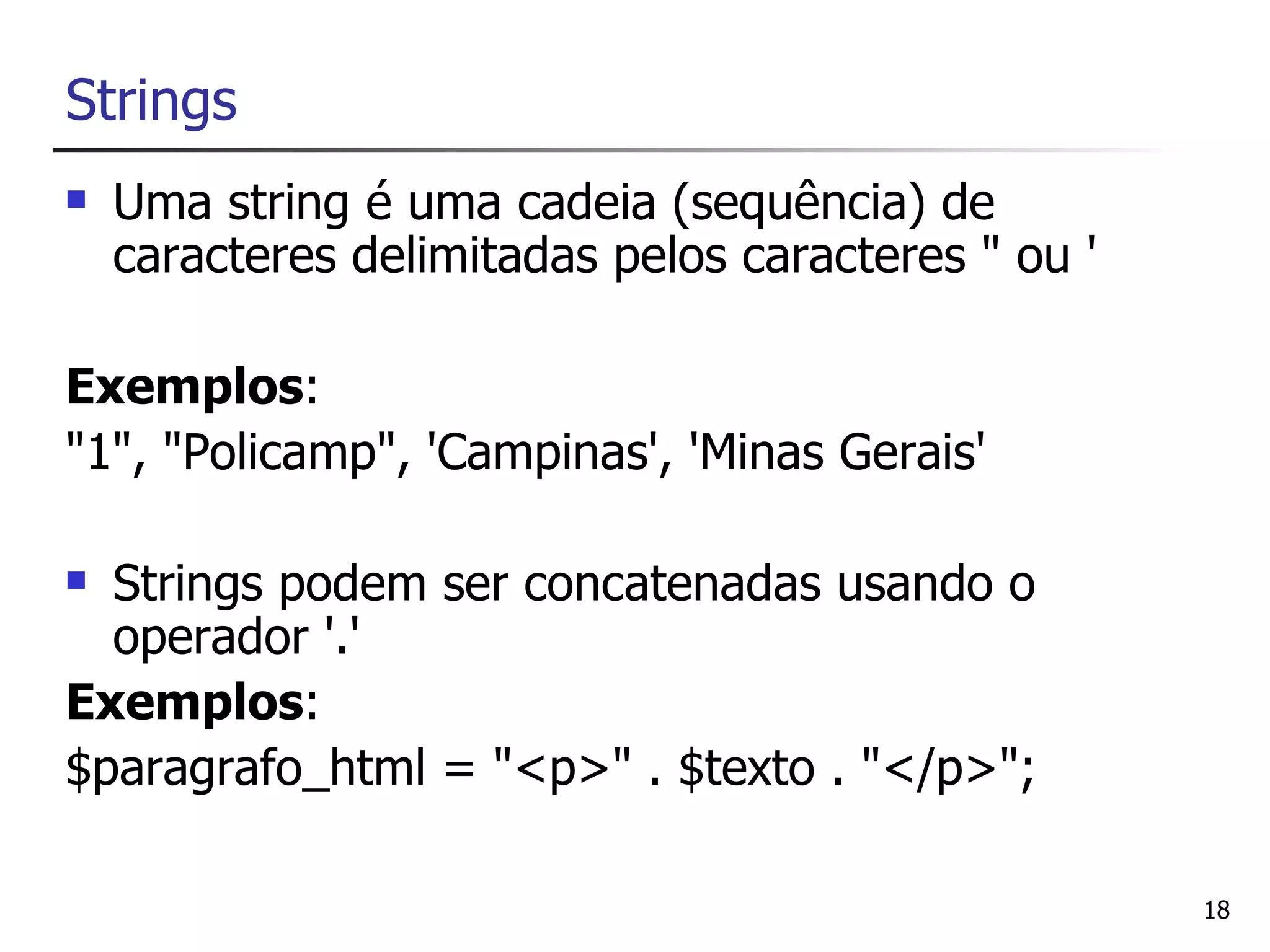 Strings
   Uma string é uma cadeia (sequência) de
    caracteres delimitadas pelos caracteres " ou '

Exemplos:
"1", "Policamp", 'Campinas', 'Minas Gerais'

 Strings podem ser concatenadas usando o
  operador '.'
Exemplos:
$paragrafo_html = "<p>" . $texto . "</p>";

                                                     18
 