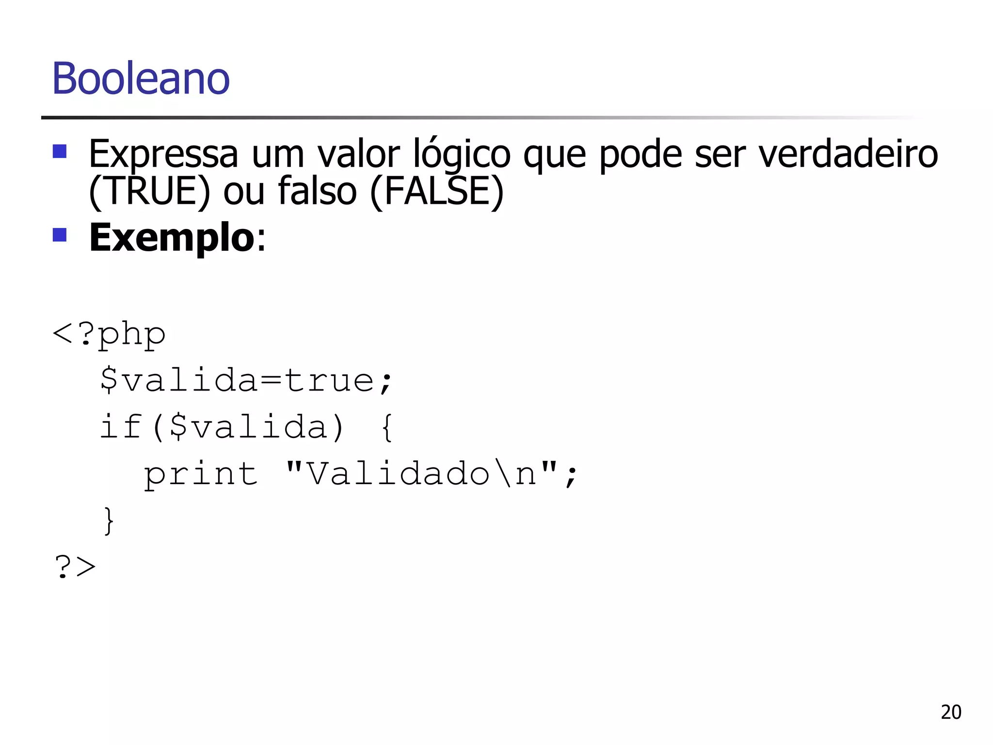 Booleano
   Expressa um valor lógico que pode ser verdadeiro
    (TRUE) ou falso (FALSE)
   Exemplo:

<?php
   $valida=true;
   if($valida) {
     print "Validadon";
   }
?>


                                                       20
 