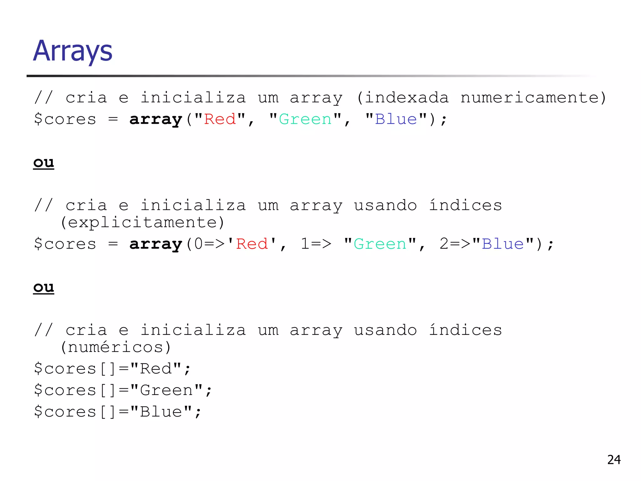 Arrays
// cria e inicializa um array (indexada numericamente)
$cores = array("Red", "Green", "Blue");

ou

// cria e inicializa um array usando índices
  (explicitamente)
$cores = array(0=>'Red', 1=> "Green", 2=>"Blue");

ou

// cria e inicializa um array usando índices
  (numéricos)
$cores[]="Red";
$cores[]="Green";
$cores[]="Blue";

                                                     24
 