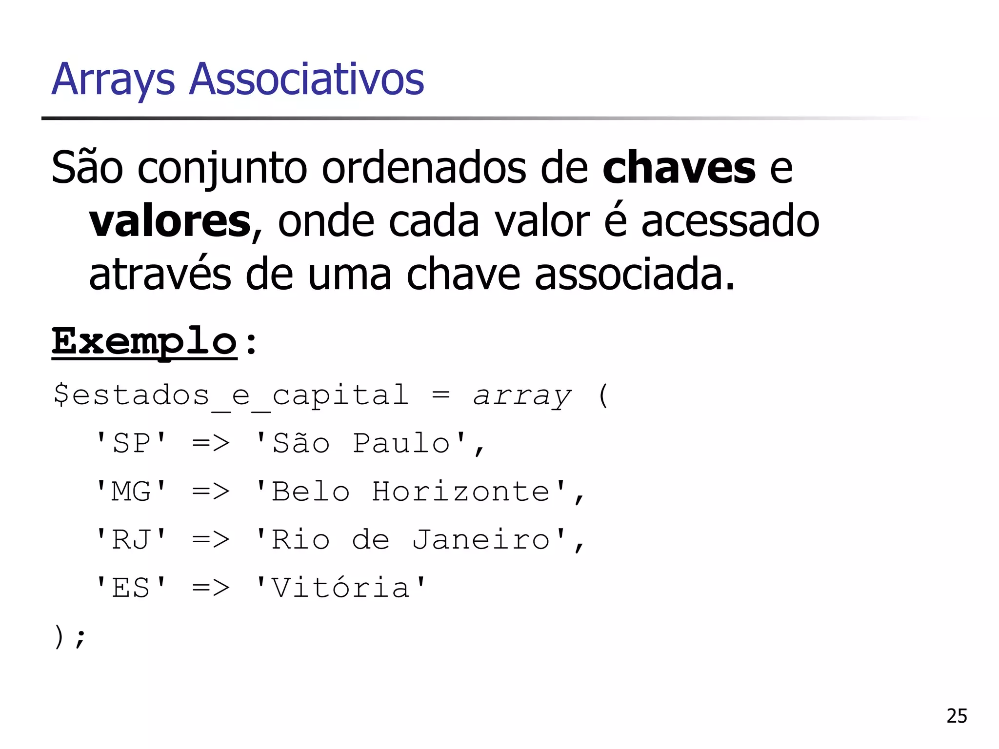 Arrays Associativos
São conjunto ordenados de chaves e
  valores, onde cada valor é acessado
  através de uma chave associada.
Exemplo:
$estados_e_capital = array (
   'SP' => 'São Paulo',
   'MG' => 'Belo Horizonte',
   'RJ' => 'Rio de Janeiro',
   'ES' => 'Vitória'
);

                                        25
 