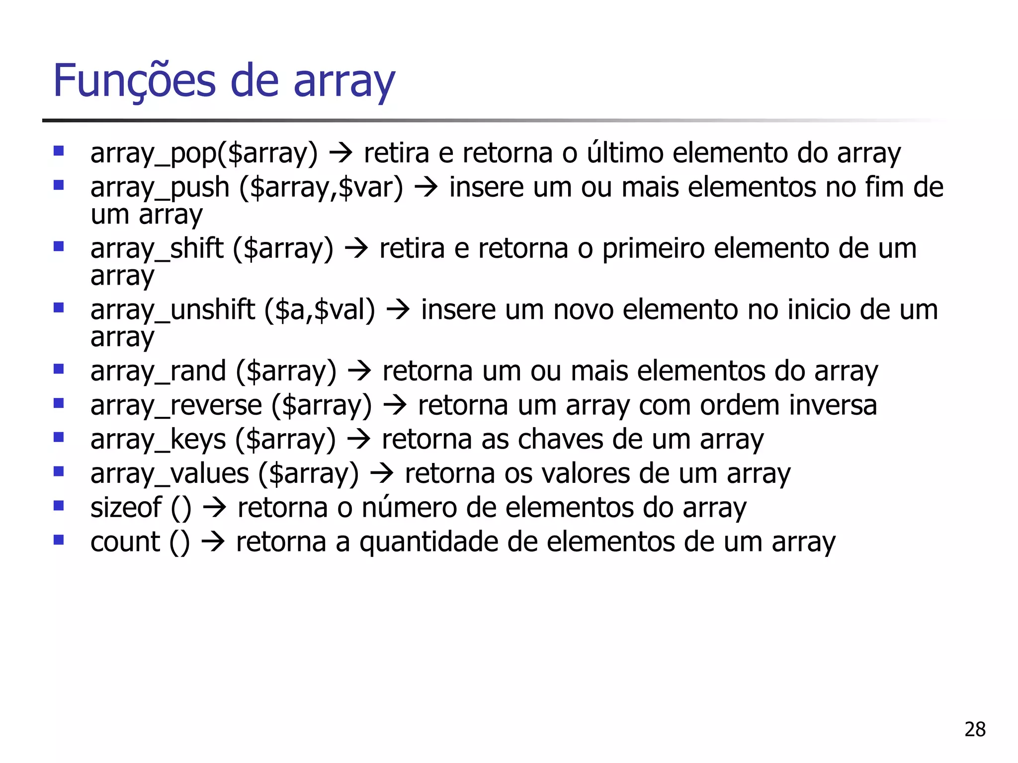 Funções de array
   array_pop($array)  retira e retorna o último elemento do array
   array_push ($array,$var)  insere um ou mais elementos no fim de
    um array
   array_shift ($array)  retira e retorna o primeiro elemento de um
    array
   array_unshift ($a,$val)  insere um novo elemento no inicio de um
    array
   array_rand ($array)  retorna um ou mais elementos do array
   array_reverse ($array)  retorna um array com ordem inversa
   array_keys ($array)  retorna as chaves de um array
   array_values ($array)  retorna os valores de um array
   sizeof ()  retorna o número de elementos do array
   count ()  retorna a quantidade de elementos de um array




                                                                        28
 