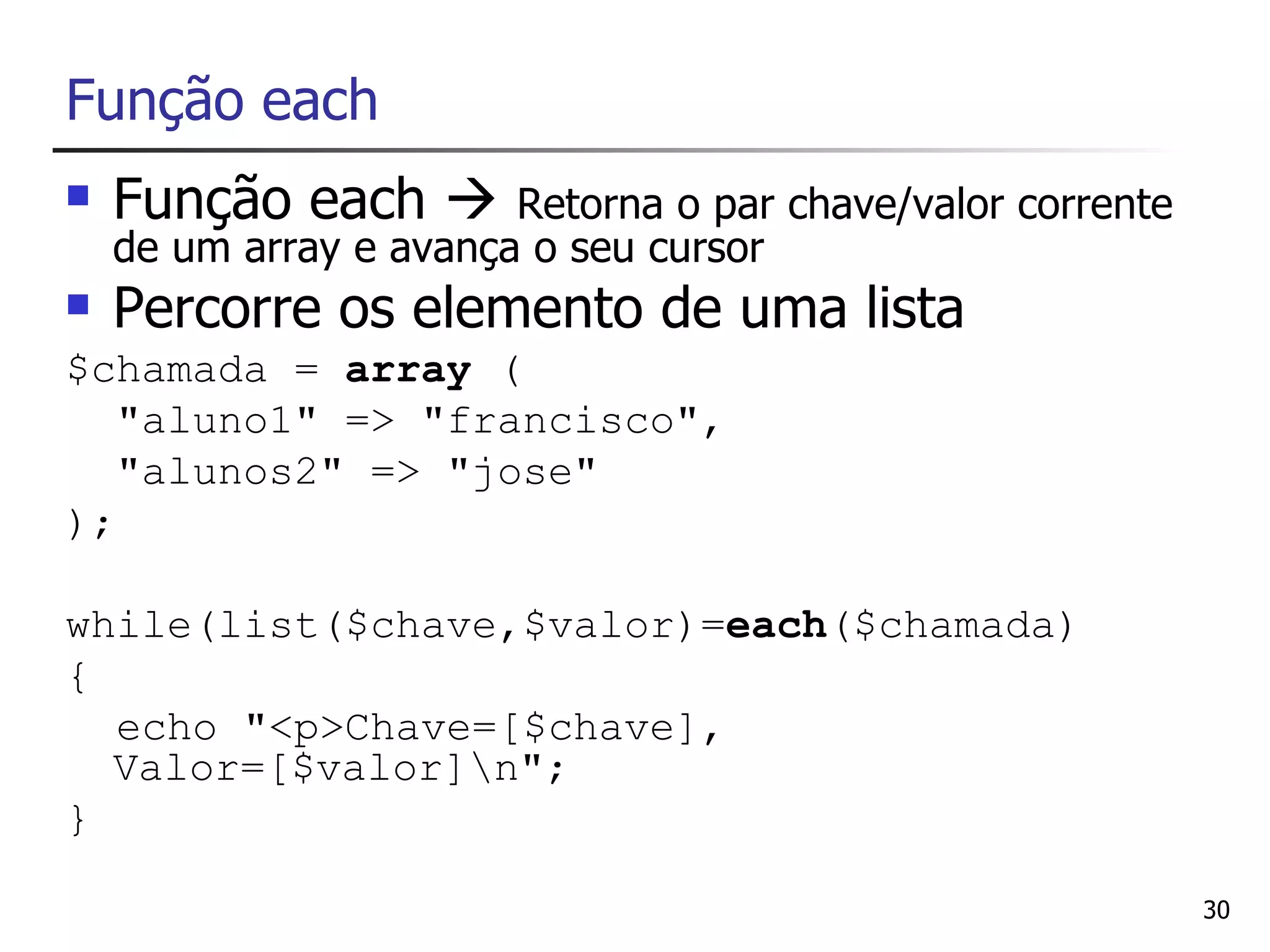 Função each
   Função each        Retorna o par chave/valor corrente
    de um array e avança o seu cursor
   Percorre os elemento de uma lista
$chamada = array (
   "aluno1" => "francisco",
   "alunos2" => "jose"
);

while(list($chave,$valor)=each($chamada)
{
  echo "<p>Chave=[$chave],
  Valor=[$valor]n";
}

                                                             30
 