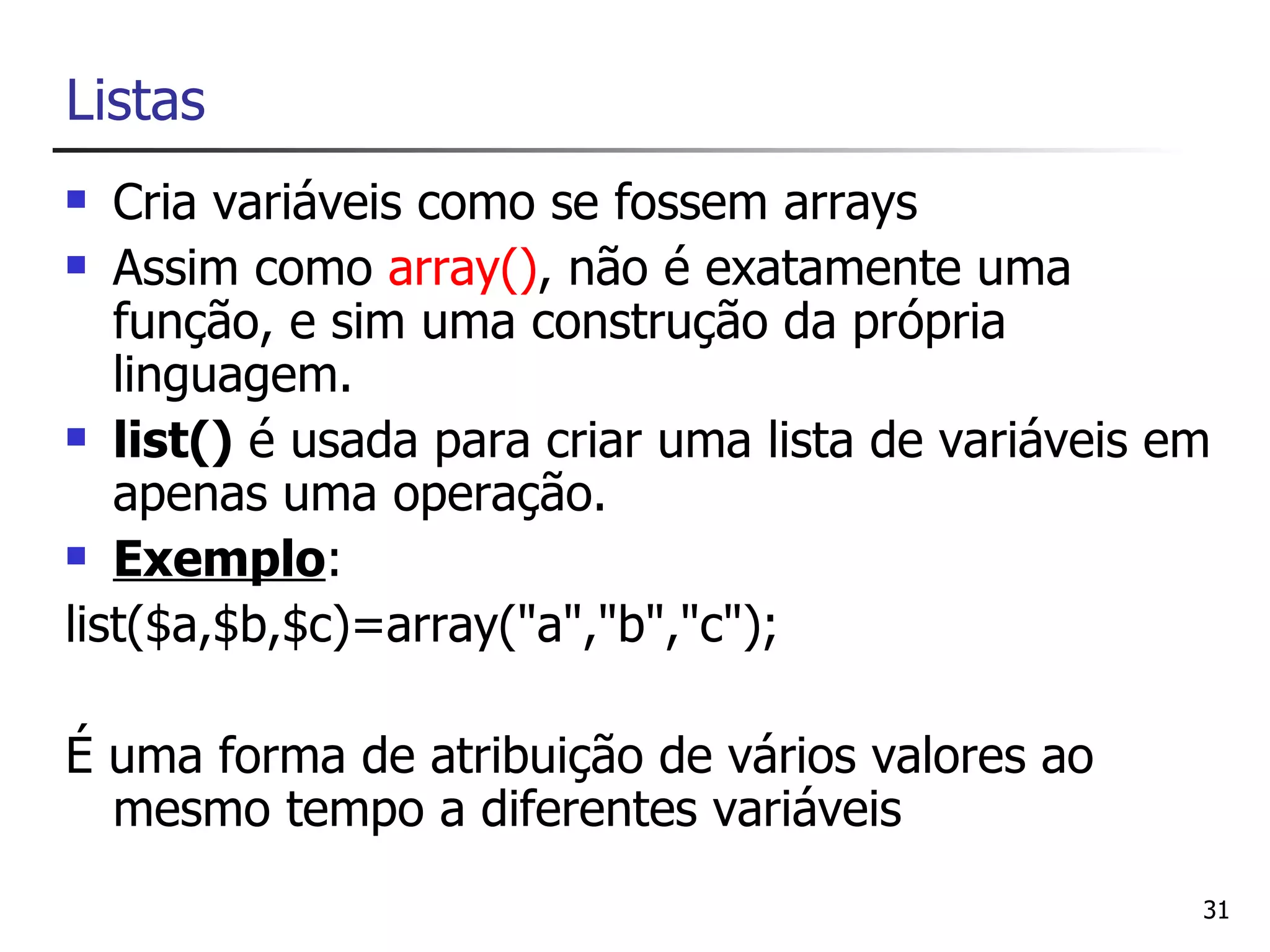 Listas
  Cria variáveis como se fossem arrays
 Assim como array(), não é exatamente uma

   função, e sim uma construção da própria
   linguagem.
 list() é usada para criar uma lista de variáveis em

   apenas uma operação.
 Exemplo:

list($a,$b,$c)=array("a","b","c");

É uma forma de atribuição de vários valores ao
  mesmo tempo a diferentes variáveis
                                                    31
 
