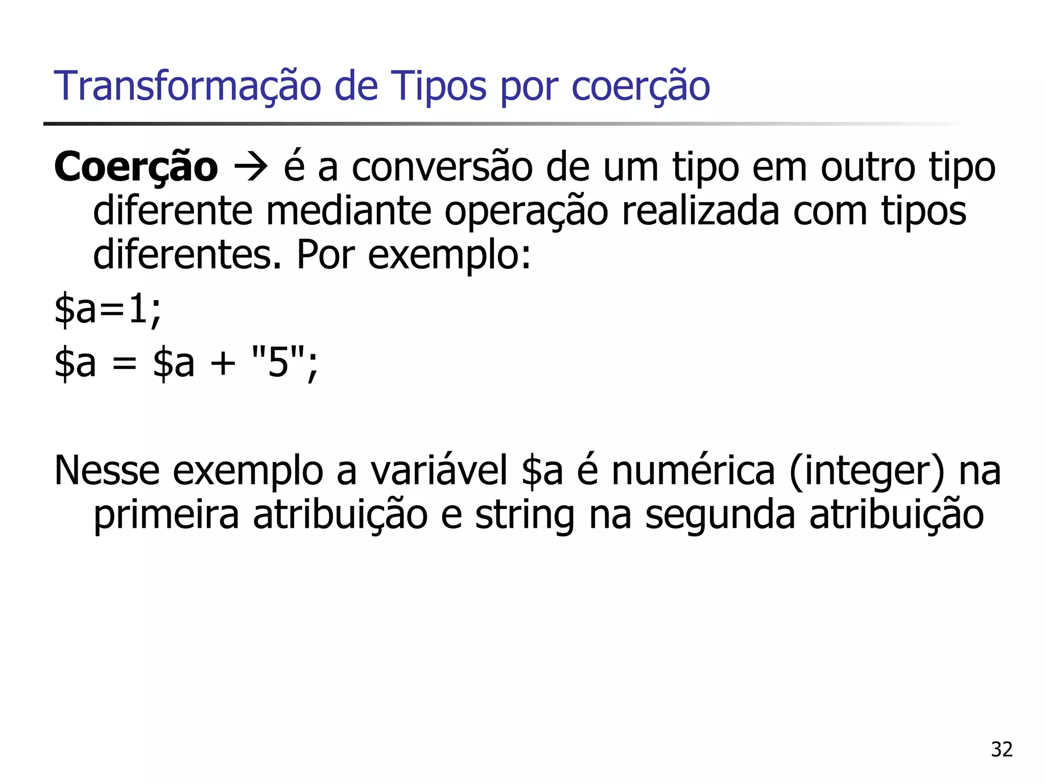 Transformação de Tipos por coerção
Coerção  é a conversão de um tipo em outro tipo
  diferente mediante operação realizada com tipos
  diferentes. Por exemplo:
$a=1;
$a = $a + "5";

Nesse exemplo a variável $a é numérica (integer) na
  primeira atribuição e string na segunda atribuição




                                                   32
 