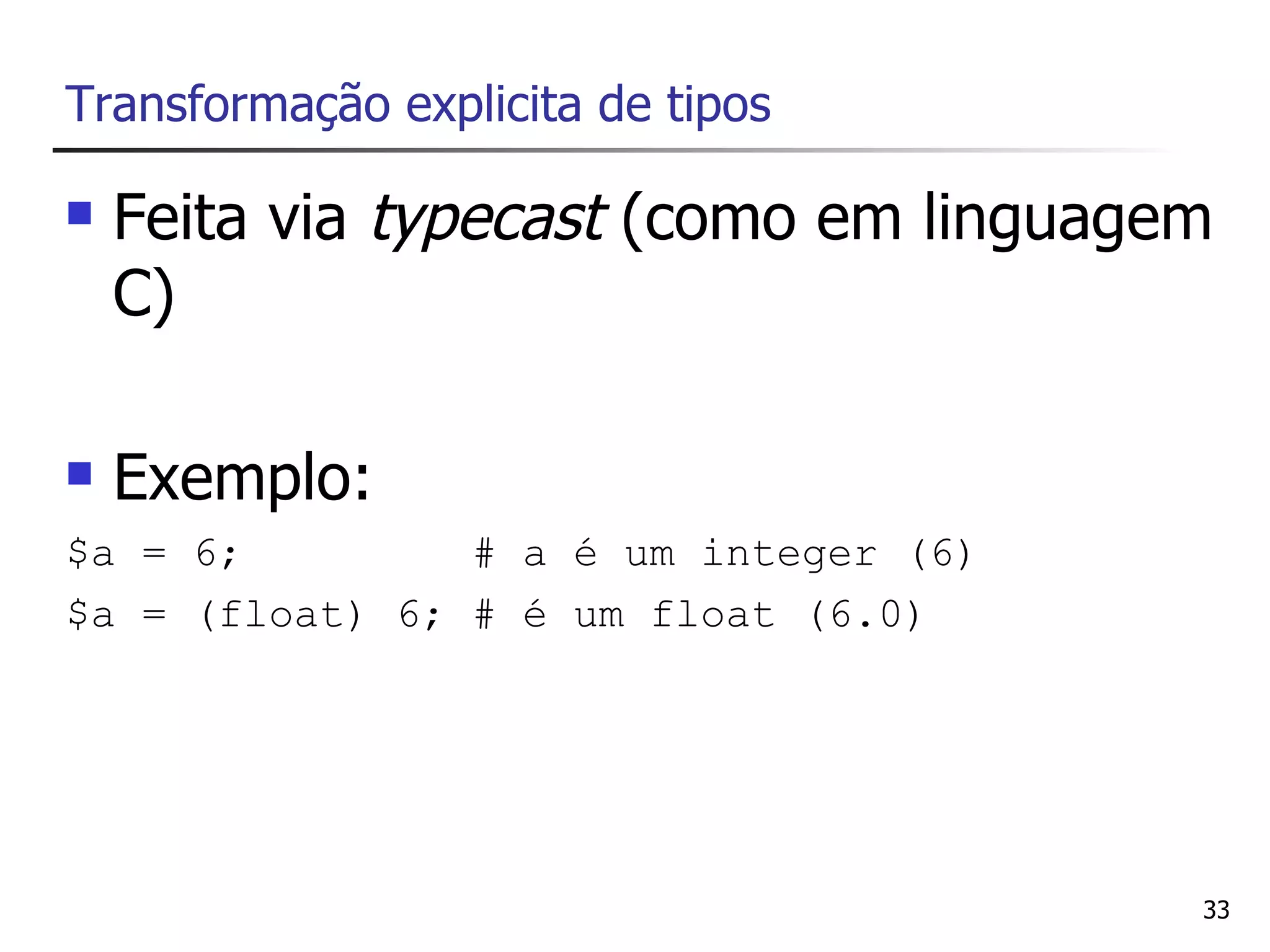 Transformação explicita de tipos

   Feita via typecast (como em linguagem
    C)

   Exemplo:
$a = 6;         # a é um integer (6)
$a = (float) 6; # é um float (6.0)




                                        33
 