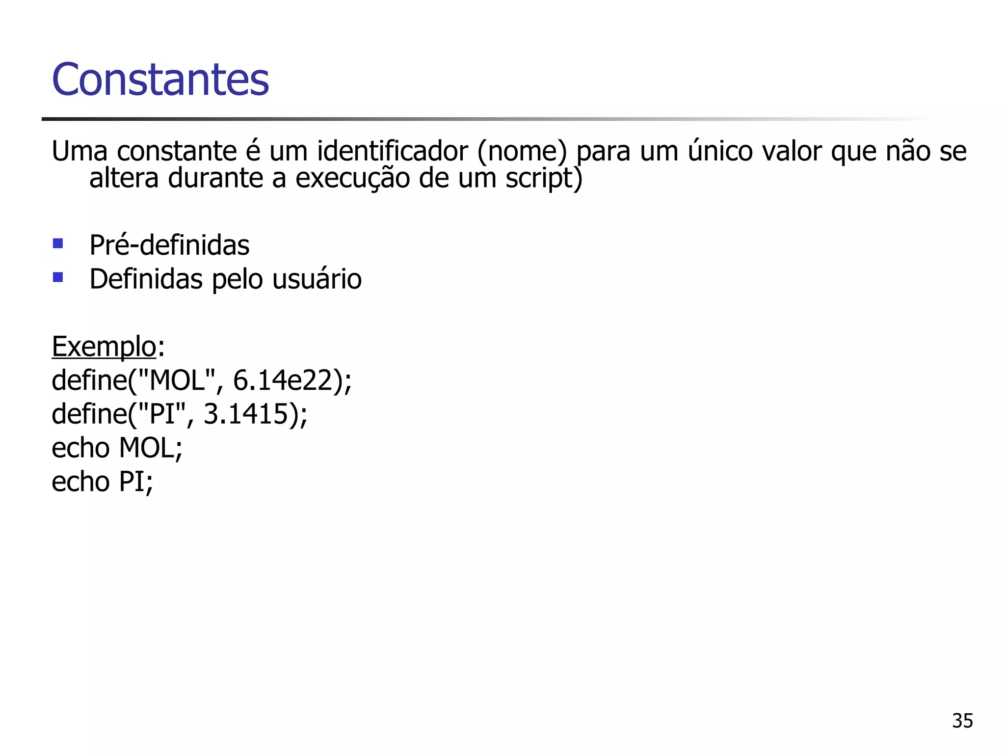 Constantes
Uma constante é um identificador (nome) para um único valor que não se
  altera durante a execução de um script)

   Pré-definidas
   Definidas pelo usuário

Exemplo:
define("MOL", 6.14e22);
define("PI", 3.1415);
echo MOL;
echo PI;




                                                                    35
 