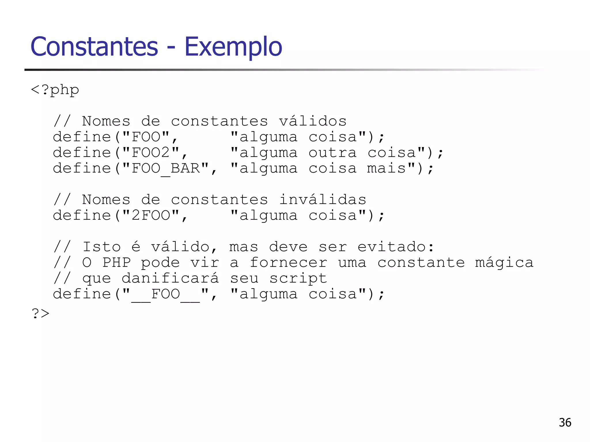 Constantes - Exemplo
<?php
     // Nomes de constantes válidos
     define("FOO",     "alguma coisa");
     define("FOO2",    "alguma outra coisa");
     define("FOO_BAR", "alguma coisa mais");
     // Nomes de constantes inválidas
     define("2FOO",    "alguma coisa");
     // Isto é válido,   mas deve ser evitado:
     // O PHP pode vir   a fornecer uma constante mágica
     // que danificará   seu script
     define("__FOO__",   "alguma coisa");
?>




                                                           36
 