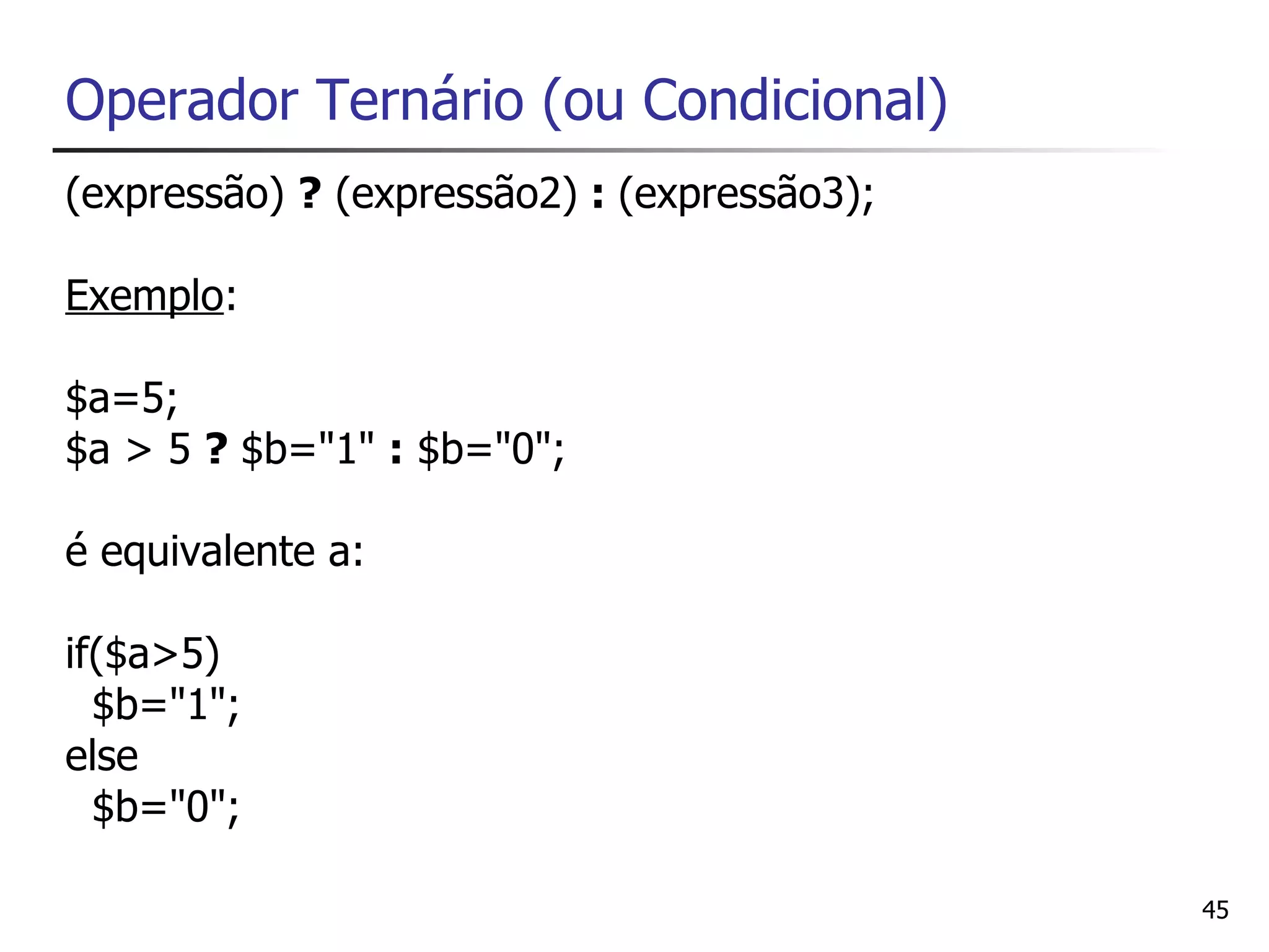 Operador Ternário (ou Condicional)
(expressão) ? (expressão2) : (expressão3);

Exemplo:

$a=5;
$a > 5 ? $b="1" : $b="0";

é equivalente a:

if($a>5)
  $b="1";
else
  $b="0";

                                             45
 