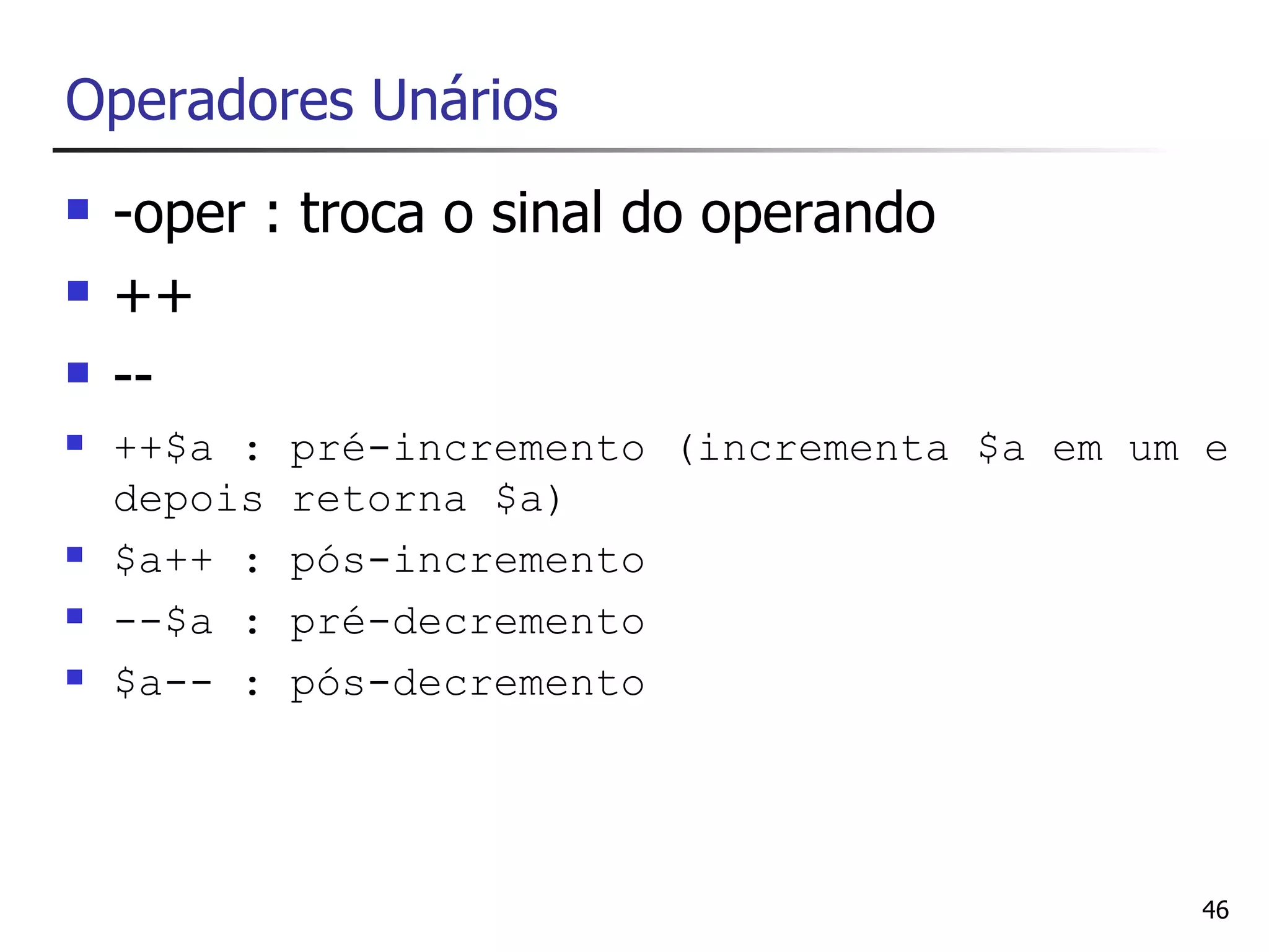 Operadores Unários
   -oper : troca o sinal do operando
   ++
   --
   ++$a :   pré-incremento (incrementa $a em um e
    depois   retorna $a)
   $a++ :   pós-incremento
   --$a :   pré-decremento
   $a-- :   pós-decremento




                                                46
 