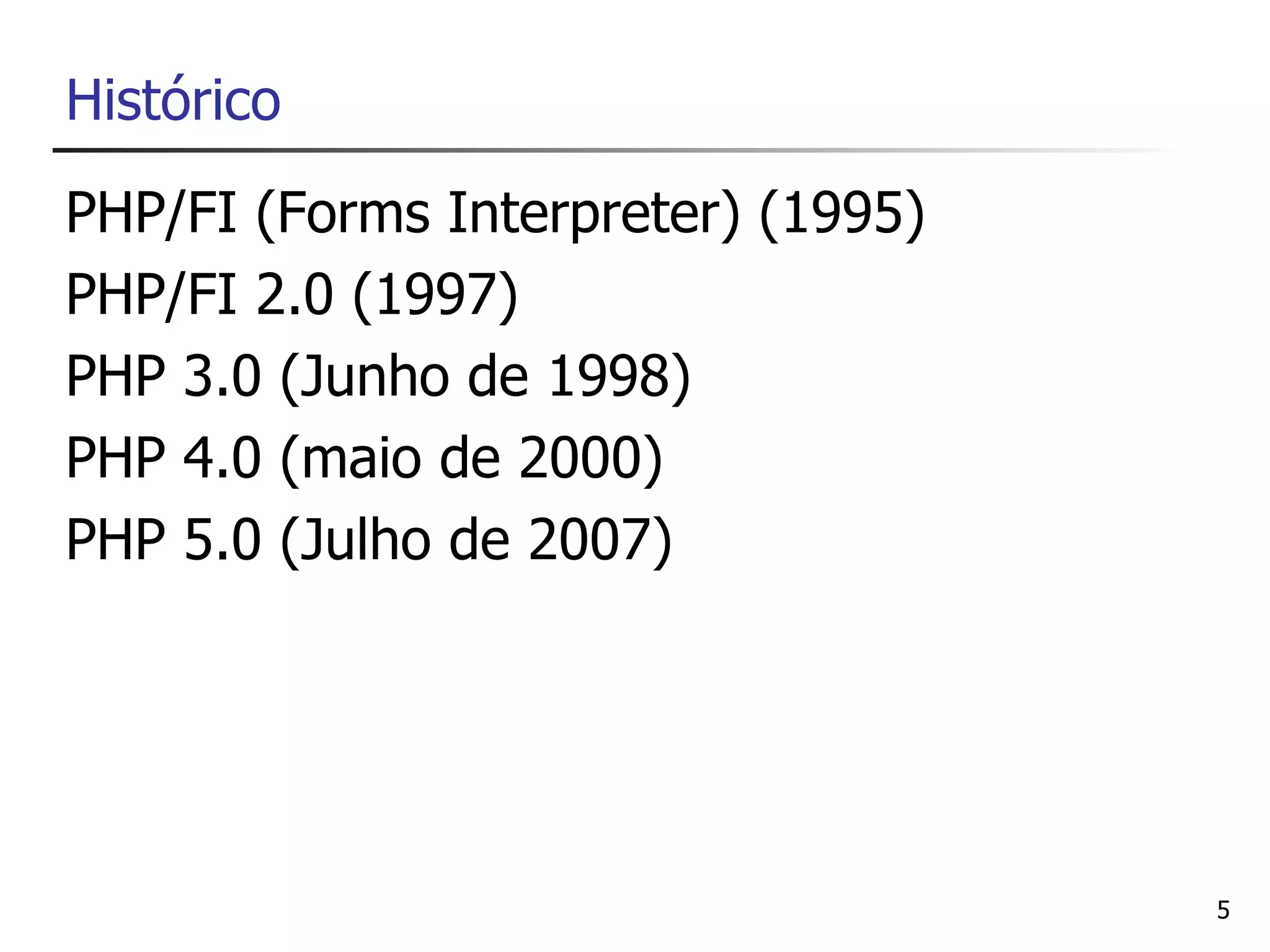 Histórico
PHP/FI (Forms Interpreter) (1995)
PHP/FI 2.0 (1997)
PHP 3.0 (Junho de 1998)
PHP 4.0 (maio de 2000)
PHP 5.0 (Julho de 2007)




                                    5
 