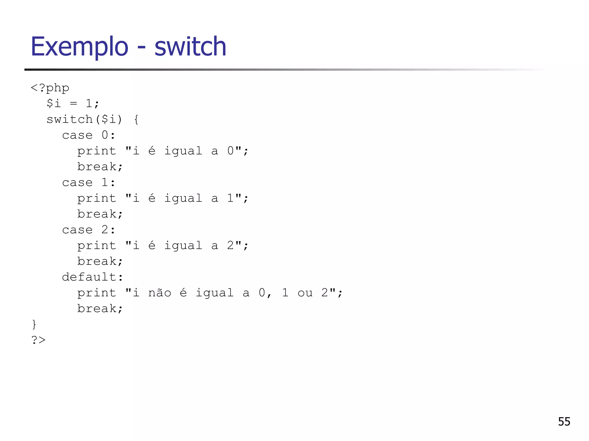 Exemplo - switch
<?php
   $i = 1;
   switch($i) {
     case 0:
       print "i   é igual a 0";
       break;
     case 1:
       print "i   é igual a 1";
       break;
     case 2:
       print "i   é igual a 2";
       break;
     default:
       print "i   não é igual a 0, 1 ou 2";
       break;
}
?>




                                              55
 