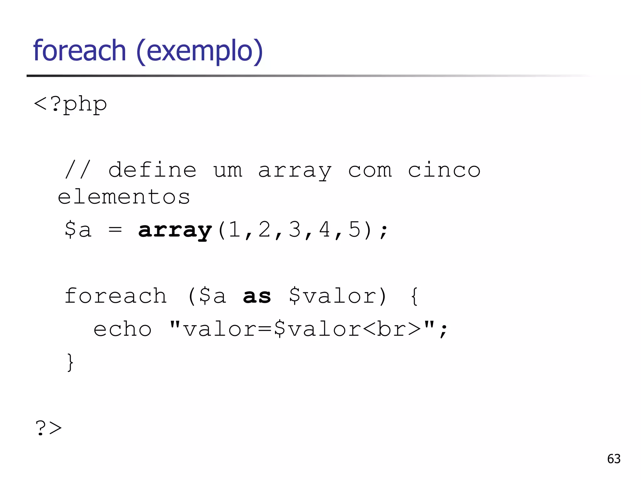 foreach (exemplo)
<?php

 // define um array com cinco
 elementos
 $a = array(1,2,3,4,5);

  foreach ($a as $valor) {
    echo "valor=$valor<br>";
  }

?>
                                63
 