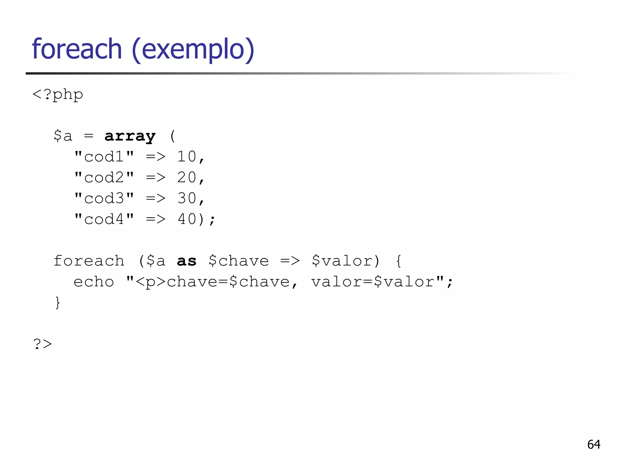 foreach (exemplo)
<?php

  $a = array (
    "cod1" => 10,
    "cod2" => 20,
    "cod3" => 30,
    "cod4" => 40);

  foreach ($a as $chave => $valor) {
    echo "<p>chave=$chave, valor=$valor";
  }

?>




                                            64
 