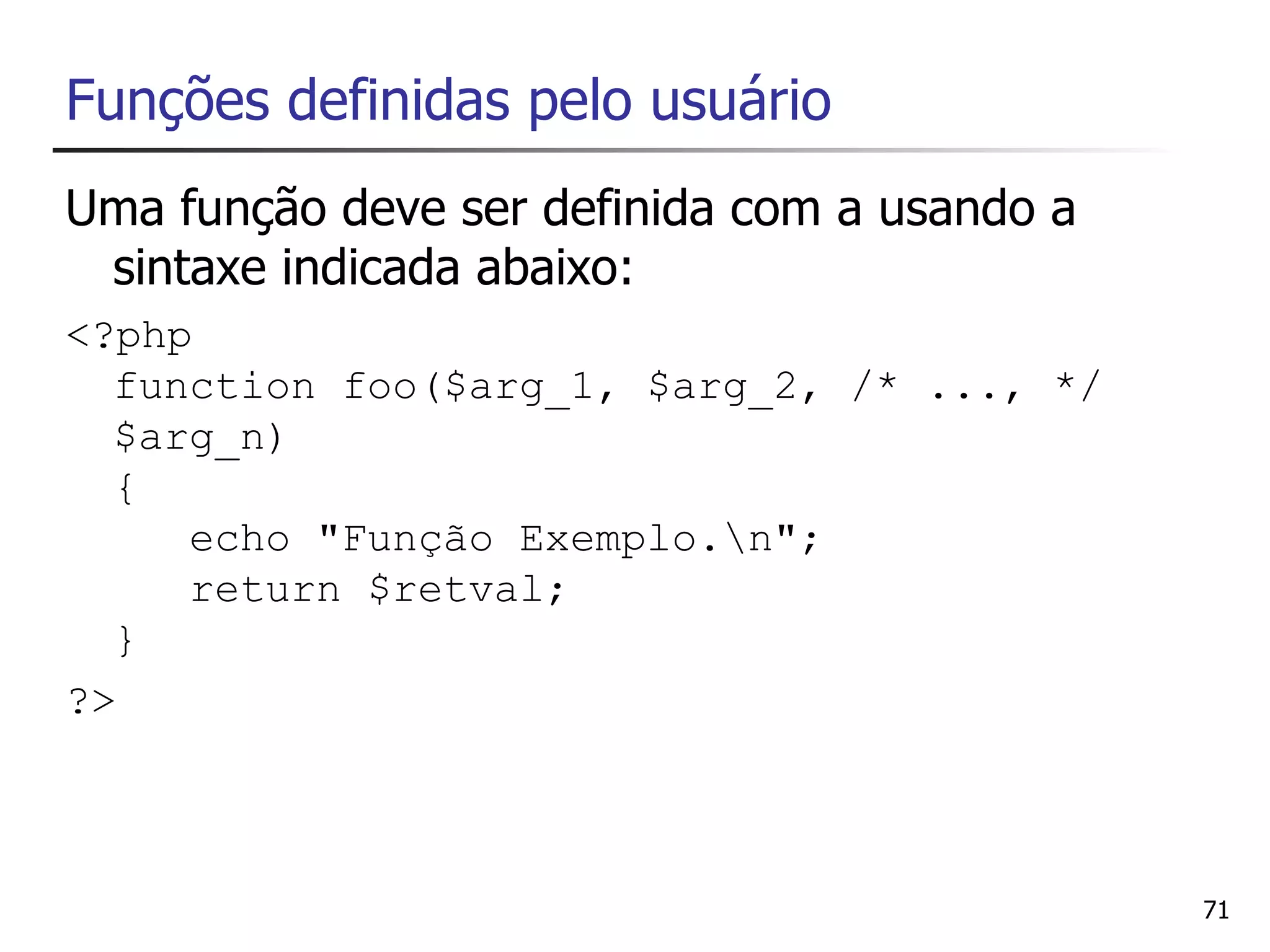 Funções definidas pelo usuário
Uma função deve ser definida com a usando a
 sintaxe indicada abaixo:
<?php
  function foo($arg_1, $arg_2, /* ..., */
  $arg_n)
  {
     echo "Função Exemplo.n";
     return $retval;
  }
?>



                                              71
 