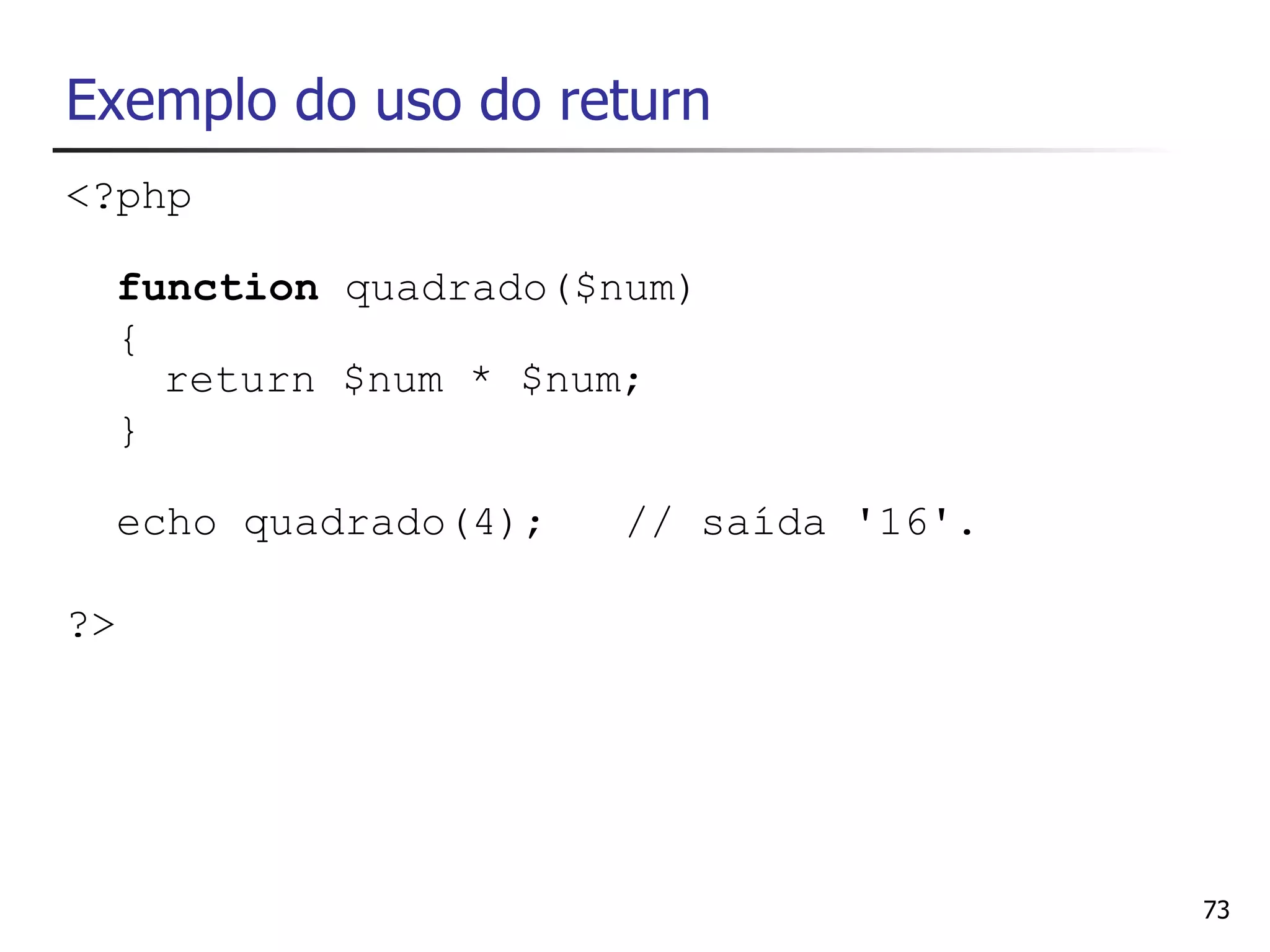 Exemplo do uso do return
<?php

  function quadrado($num)
  {
    return $num * $num;
  }

  echo quadrado(4);   // saída '16'.

?>




                                       73
 
