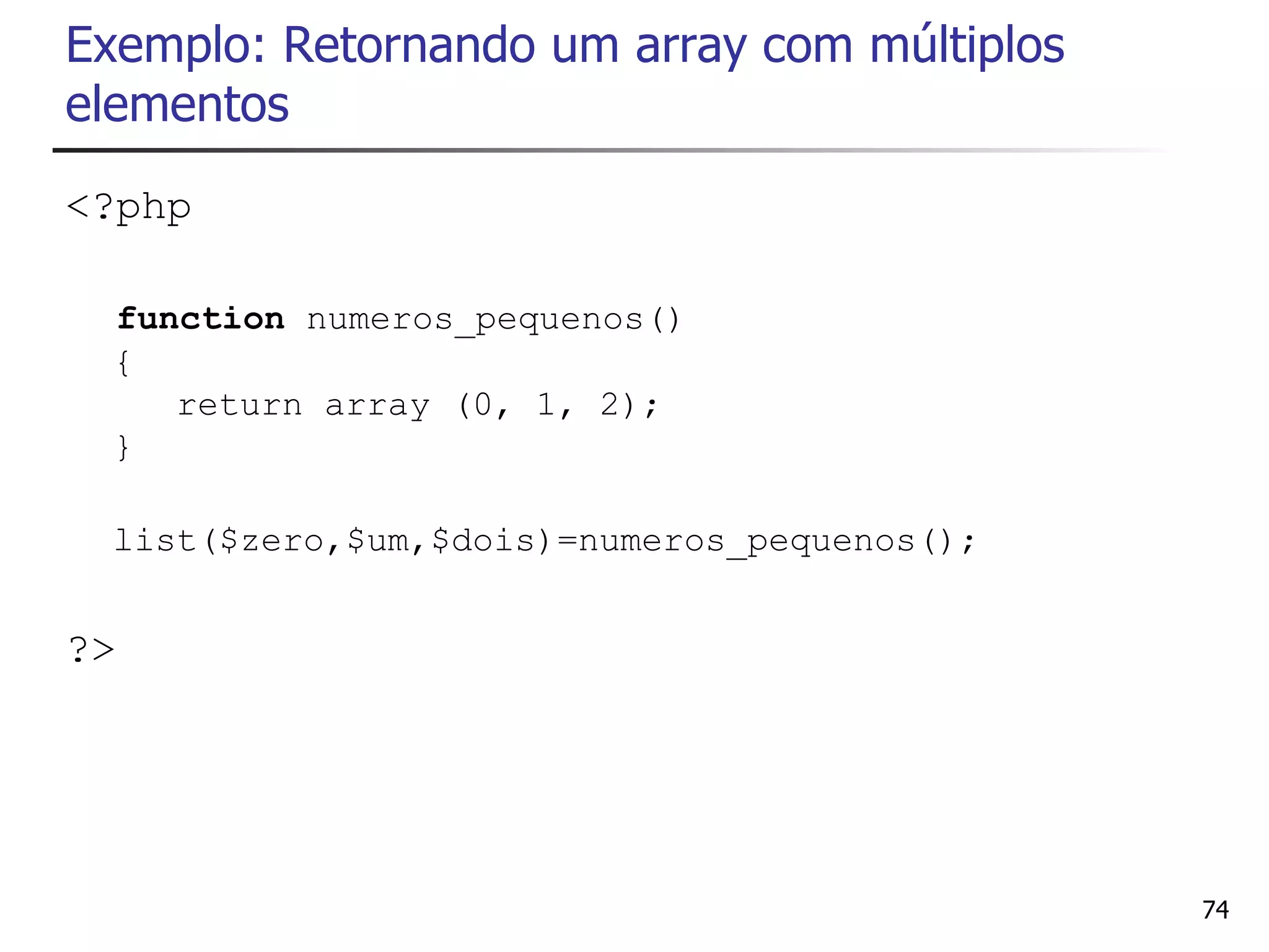 Exemplo: Retornando um array com múltiplos
elementos
<?php

 function numeros_pequenos()
 {
    return array (0, 1, 2);
 }

 list($zero,$um,$dois)=numeros_pequenos();


?>




                                             74
 