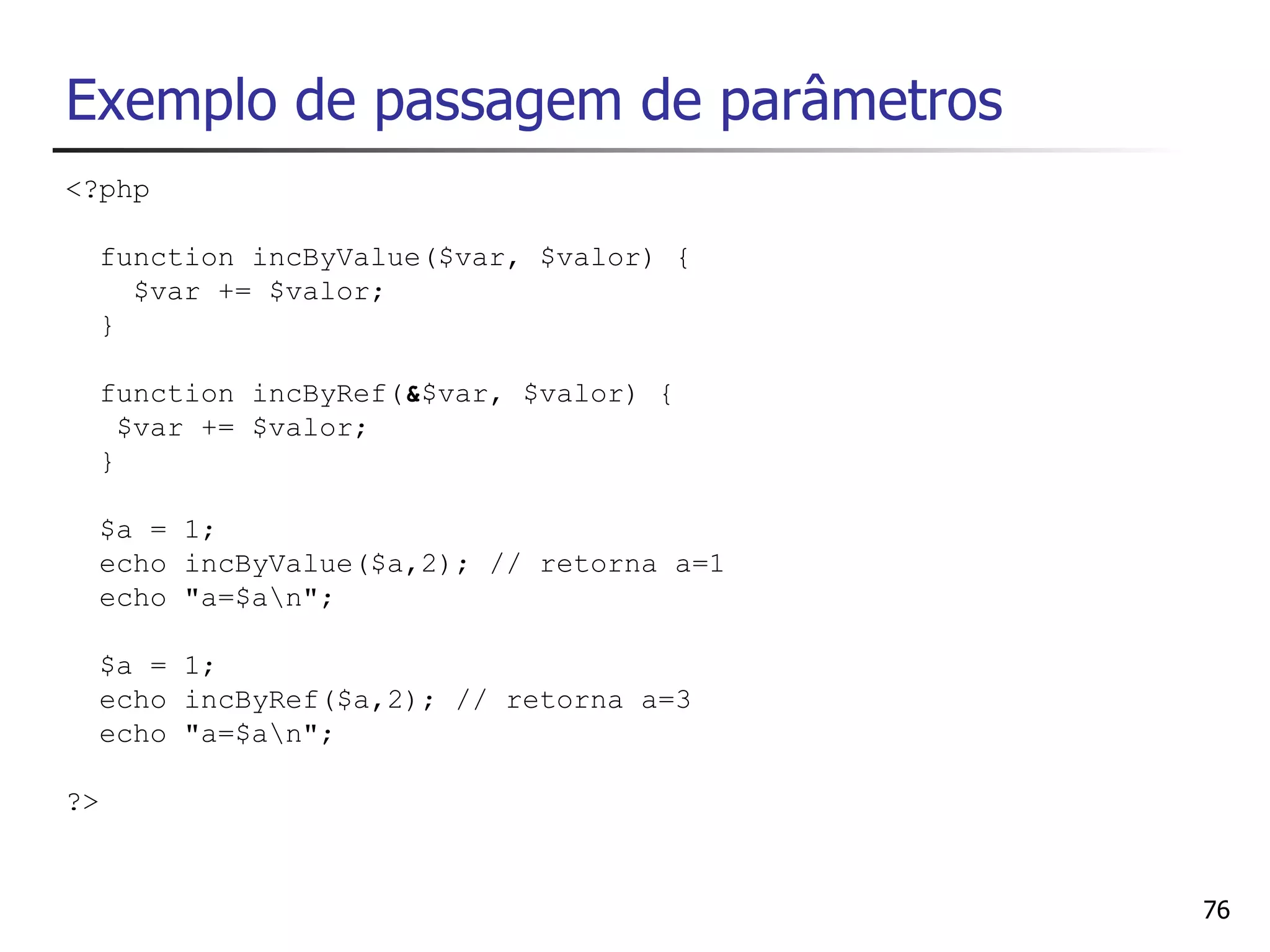 Exemplo de passagem de parâmetros
<?php

  function incByValue($var, $valor) {
    $var += $valor;
  }

  function incByRef(&$var, $valor) {
    $var += $valor;
  }

  $a = 1;
  echo incByValue($a,2); // retorna a=1
  echo "a=$an";

  $a = 1;
  echo incByRef($a,2); // retorna a=3
  echo "a=$an";

?>


                                          76
 