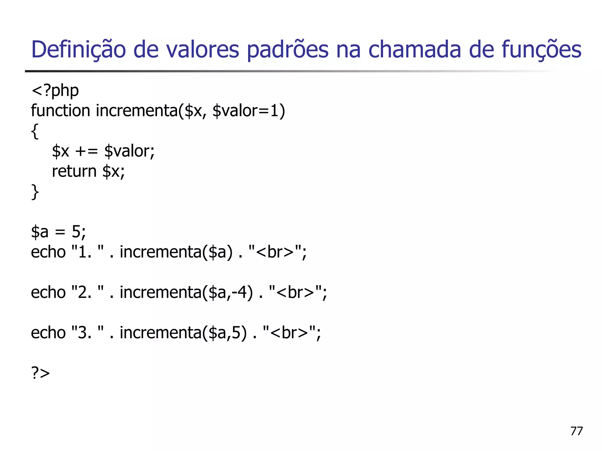 Definição de valores padrões na chamada de funções
<?php
function incrementa($x, $valor=1)
{
   $x += $valor;
   return $x;
}

$a = 5;
echo "1. " . incrementa($a) . "<br>";

echo "2. " . incrementa($a,-4) . "<br>";

echo "3. " . incrementa($a,5) . "<br>";

?>


                                                77
 