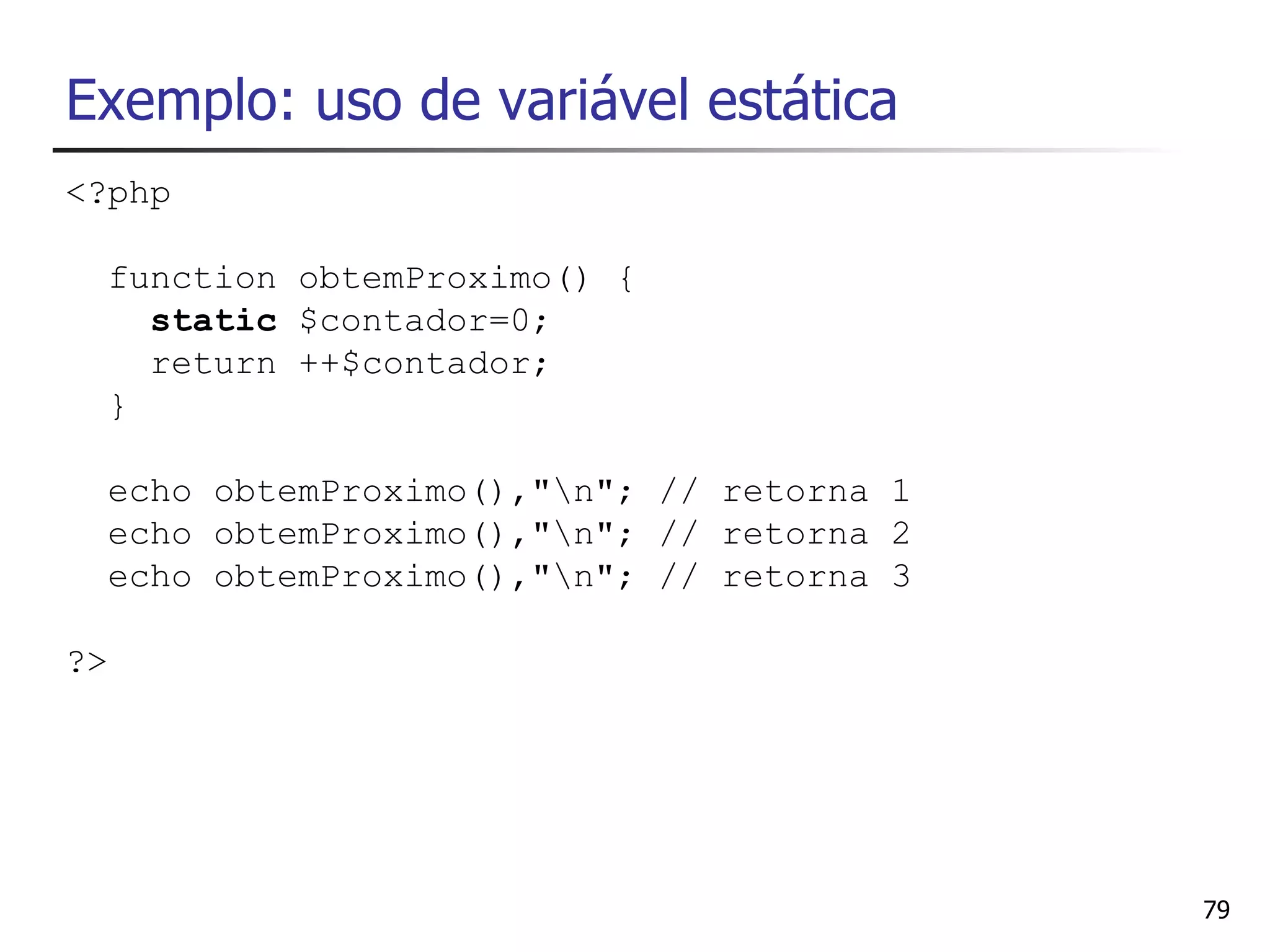 Exemplo: uso de variável estática
<?php

  function obtemProximo() {
    static $contador=0;
    return ++$contador;
  }

  echo obtemProximo(),"n"; // retorna 1
  echo obtemProximo(),"n"; // retorna 2
  echo obtemProximo(),"n"; // retorna 3

?>




                                           79
 
