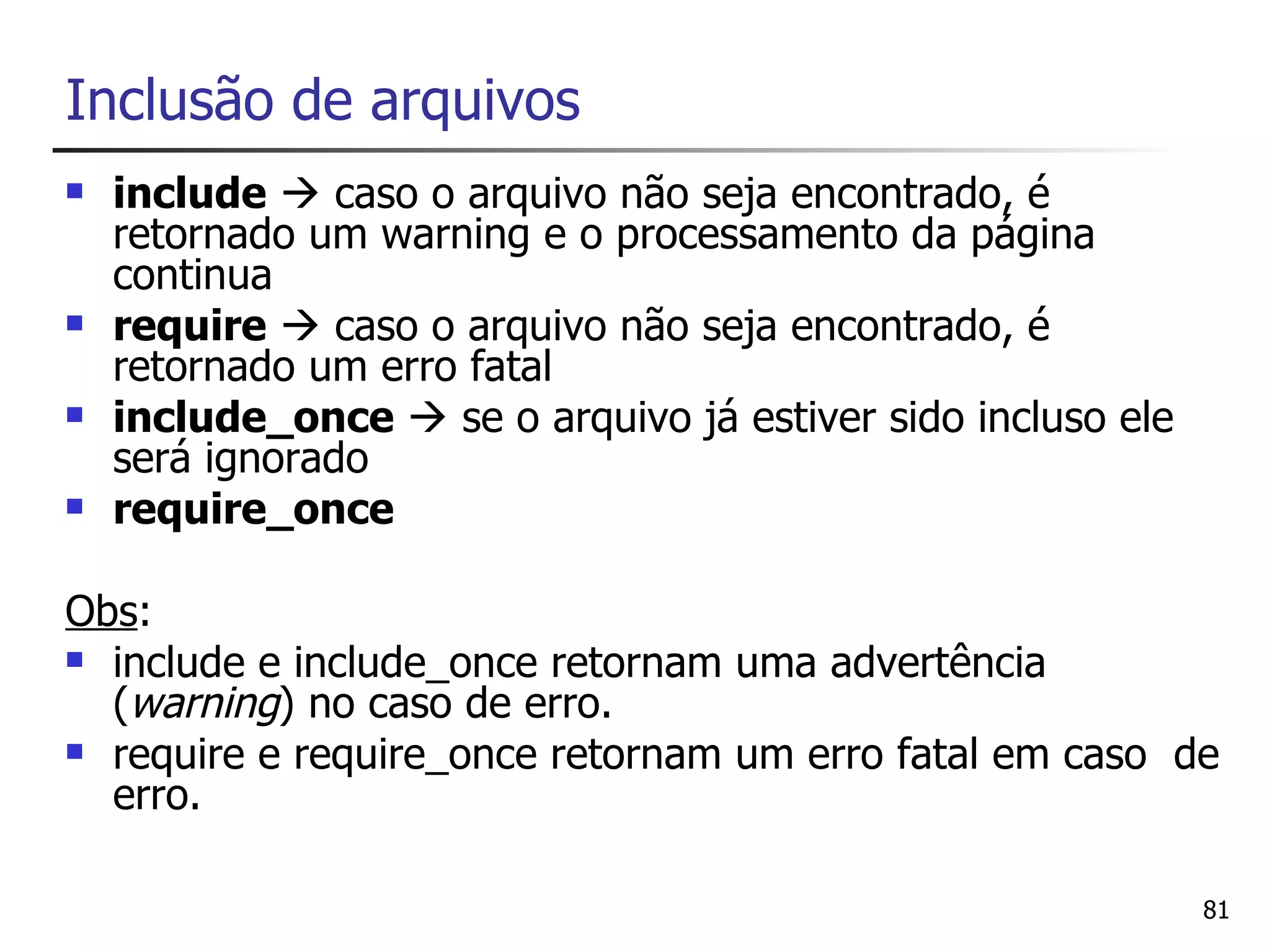 Inclusão de arquivos
   include  caso o arquivo não seja encontrado, é
    retornado um warning e o processamento da página
    continua
   require  caso o arquivo não seja encontrado, é
    retornado um erro fatal
   include_once  se o arquivo já estiver sido incluso ele
    será ignorado
   require_once

Obs:
 include e include_once retornam uma advertência
  (warning) no caso de erro.
 require e require_once retornam um erro fatal em caso de
  erro.

                                                              81
 