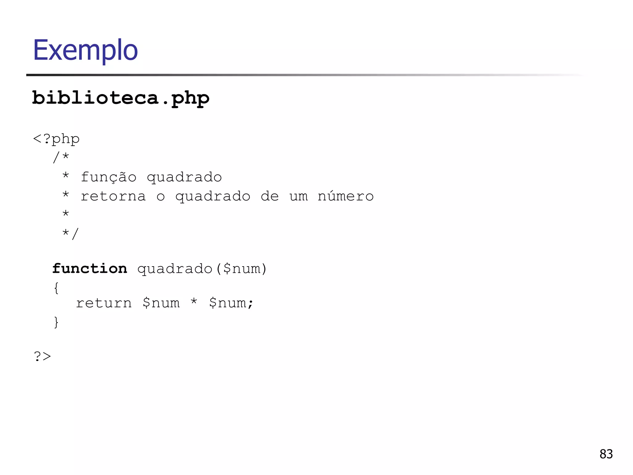 Exemplo
biblioteca.php
<?php
  /*
   * função quadrado
   * retorna o quadrado de um número
   *
   */

     function quadrado($num)
     {
       return $num * $num;
     }

?>




                                       83
 