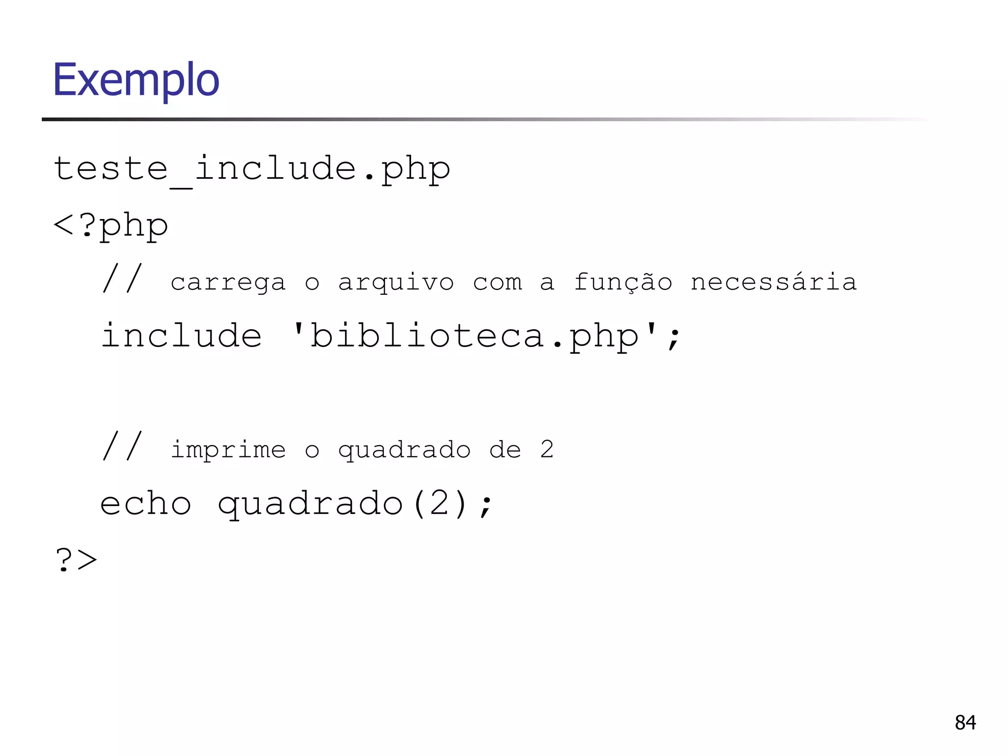 Exemplo
teste_include.php
<?php
  // carrega o arquivo com a função necessária
  include 'biblioteca.php';

  // imprime o quadrado de   2

  echo quadrado(2);
?>



                                                 84
 